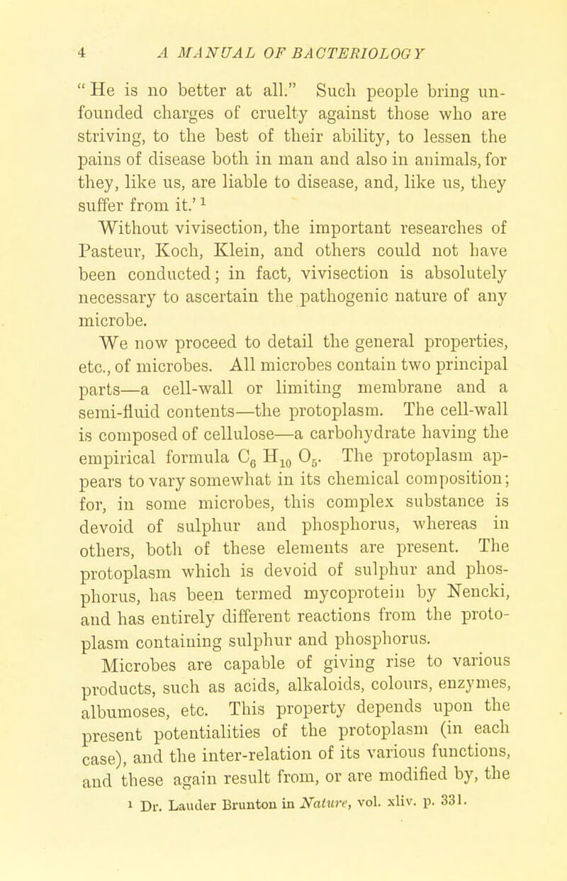  He is no better at all. Such people bring un- founded charges of cruelty against those who are striving, to the best of their ability, to lessen the pains of disease both in man and also in animals, for they, like us, are liable to disease, and, like us, they suffer from it.' ^ Without vivisection, the important researches of Pasteur, Koch, Klein, and others could not have been conducted; in fact, vivisection is absolutely necessary to ascertain the pathogenic nature of any microbe. We now proceed to detail the general properties, etc., of microbes. All microbes contain two principal parts—a cell-wall or limiting membrane and a semi-fluid contents—the protoplasm. The cell-wall is composed of cellulose—a carbohydrate having the empirical formula Cg H^q O5. The protoplasm ap- pears to vary somewhat in its chemical composition; for, in some microbes, this complex substance is devoid of sulphur and phosphorus, whereas in others, both of these elements are present. The protoplasm which is devoid of sulphur and phos- phorus, has been termed mycoprotein by Nencki, and has entirely different reactions from the proto- plasm containing sulphur and phosphorus. Microbes are capable of giving rise to various products, such as acids, alkaloids, colours, enzymes, albumoses, etc. This property depends upon the present potentialities of the protoplasm (in each case), and the inter-relation of its various functions, and these again result from, or are modified by, the 1 Dr. Lauder Brunton in Nature, vol. xliv. p. 331.