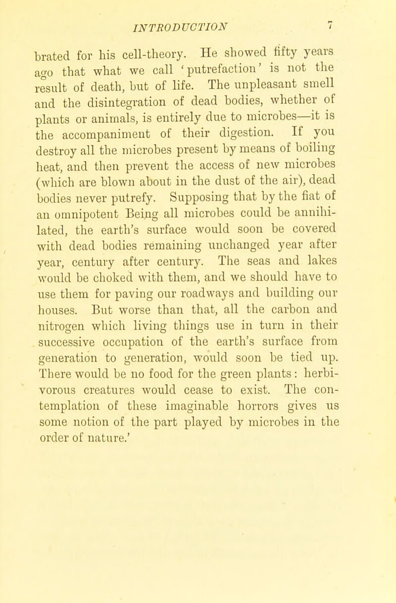 brated for his cell-theory. He showed fifty years ago that what we call 'putrefaction' is not the result of death, but of life. The unpleasant smell and the disintegration of dead bodies, whether of plants or animals, is entirely due to microbes—it is the accompaniment of their digestion. If you destroy all the microbes present by means of boiling heat, and then prevent the access of new microbes (which are blown about in the dust of the air), dead bodies never putrefy. Supposing that by the fiat of an omnipotent Being all microbes could be annihi- lated, the earth's surface would soon be covered with dead bodies remaining unchanged year after year, century after century. The seas and lakes would be choked with them, and we should have to use them for paving our roadways and building our houses. But worse than that, all the carbon and nitrogen which living things use in turn in their successive occupation of the earth's surface from generation to generation, would soon be tied vip. There would be no food for the green plants: herbi- vorous creatures would cease to exist. The con- templation of these imaginable horrors gives us some notion of the part played by microbes in the order of nature.'