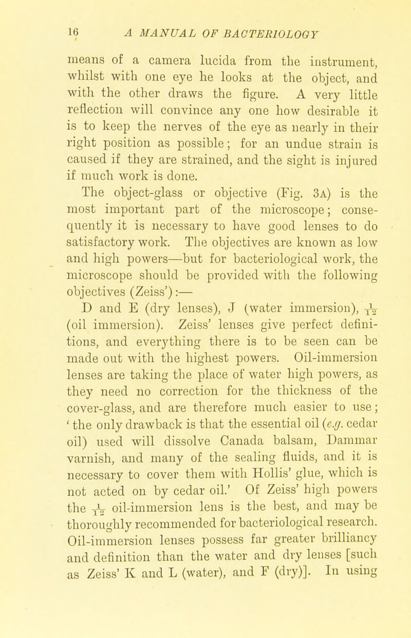 means of a camera lucida from the instrument, whilst with one eye he looks at the object, and with the other draws the figure. A very little reflection will convince any one how desirable it is to keep the nerves of the eye as nearly in their right position as possible; for an undue strain is caused if they are strained, and the sight is injured if much work is done. The object-glass or objective (Fig. 3a) is the most important part of the microscope; conse- quently it is necessary to have good lenses to do satisfactory work. The objectives are known as low and high powers—but for bacteriological work, the microscope should be provided witli the following objectives (Zeiss'):— D and E (dry lenses), J (water immersion), (oil immersion). Zeiss' lenses give perfect defini- tions, and everything there is to be seen can be made out with the highest powers. Oil-immersion lenses are taking the place of water high powers, as they need no correction for the thickness of the cover-glass, and are therefore much easier to use; ' the only drawback is that the essential oil {e.g. cedar oil) used will dissolve Canada balsam. Dammar varnish, and many of the sealing fluids, and it is necessary to cover them with Hollis' glue, which is not acted on by cedar oil.' Of Zeiss' high powers the oil-immersion lens is the best, and may be thoroughly recommended for bacteriological research. Oil-immersion lenses possess far greater brilliancy and definition than the water and dry lenses [such as Zeiss' K and L (water), and F (dry)]. In using