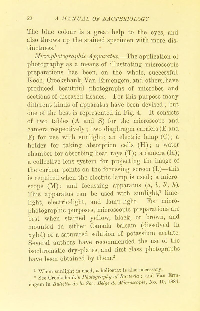 The blue colour is a great help to the eyes, and also throws up the staiued specimen with more dis- tinctness.' MicropJiotographic Apparatus.—The application of photography as a means of illustrating microscopic preparations has been, on the whole, successful. Koch, Crookshank, Van Ermengera, and others, have produced beautiful photographs of microbes and sections of diseased tissues. For this purpose many different kinds of apparatus have been devised ; but one of the best is represented in Fig. 4. It consists of two tables (A and S) for the microscope and camera respectively ; two diaphragm carriers (E and F) for use with sunlight; an electric lamp (C); a holder for taking absorption cells (H); a water chamber for absorbing heat rays (T); a camera (K); a collective lens-system for projecting the image of the carbon points on the focussing screen (L)—this is required when the electric lamp is used; a micro- scope (M); and focussing apparatus (a, b, V, h). This apparatus can be used with sunlight,^ lime- light, electric-light, and lamp-light. For micro- photographic purposes, microscopic preparations are best when stained yellow, black, or brown, and mounted in either Canada balsam (dissolved in xylol) or a saturated solution of potassium acetate. Several authors have recommended the use of the isochromatic dry-plates, and first-class photographs have been obtained by them.^ 1 When sunlight is used, a heliostat is also necessary. 2 See Crookshank's Photography of Bacteria ; and Van Erm- eneem in Bulletin de la Sac. Beige de Microscopic, No. 10, 1SS4.