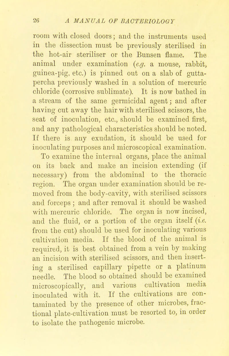 room with closed doors; and the instruments used in the dissection must be previously sterilised in the hot-air steriliser or the Bunsen flame. The animal under examination {e.g. a mouse, rabbit, guinea-pig, etc.) is pinned out on a slab of gutta- percha previously vs^ashed in a solution of mercuric chloride (corrosive sublimate). It is now bathed in a stream of the same germicidal agent; and after having cut away the hair with sterilised scissors, the seat of inoculation, etc., should be examined first, and any pathological characteristics should be noted. If there is any exudation, it should be used for inoculating purposes and microscopical examination. To examine the internal organs, place the animal on its back and make an incision extending (if necessary) from the abdominal to the thoracic reaion. The organ under examination should be re- moved from the body-cavity, with sterilised scissors and forceps ; and after removal it should be washed with mercuric chloride. The organ is now incised, and the fluid, or a portion of the organ itself {i.e. from the cut) should be used for inoculating various cultivation media. If the blood of the animal is required, it is best obtained from a vein by making an incision with sterilised scissors, and then insert- ing a sterilised capillary pipette or a platinum needle. The blood so obtained should be examined microscopically, and various cultivation media inoculated with it. If the cultivations are con- taminated by the presence of other microbes, frac- tional plate-cultivation must be resorted to, in order to isolate the pathogenic microbe.