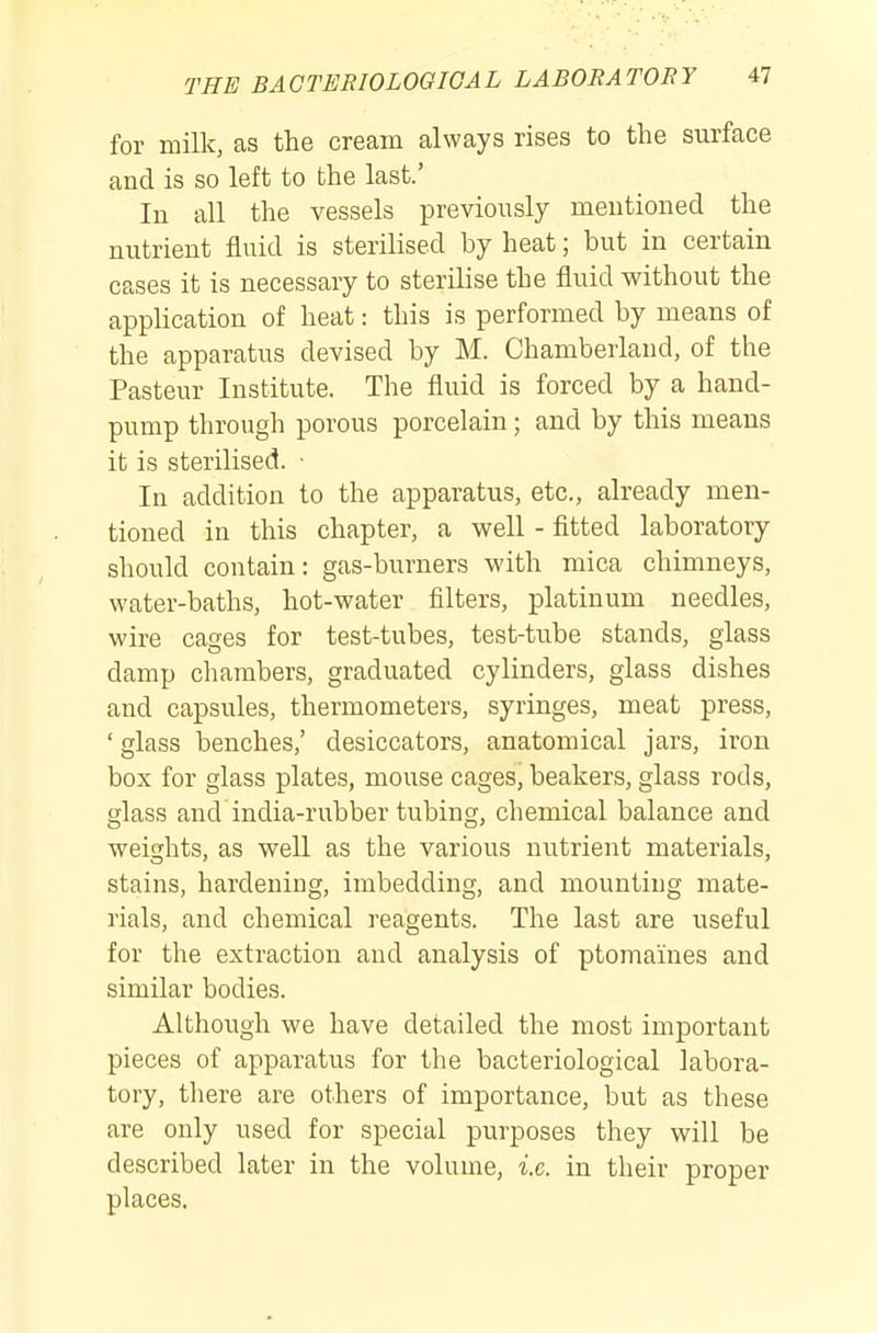 for milk, as the cream always rises to the surface and is so left to the last.' In all the vessels previously mentioned the nutrient fluid is sterilised by heat; but in certain cases it is necessary to sterilise the fluid without the apphcation of heat: this is performed by means of the apparatus devised by M. Chamberland, of the Pasteur Institute. The fluid is forced by a hand- pump through porous porcelain; and by this means it is sterilised. ■ In addition to the apparatus, etc., already men- tioned in this chapter, a well - fitted laboratory should contain: gas-burners with mica chimneys, water-baths, hot-water filters, platinum needles, wire cages for test-tubes, test-tube stands, glass damp chambers, graduated cylinders, glass dishes and capsules, thermometers, syringes, meat press, ' glass benches,' desiccators, anatomical jars, iron box for glass plates, mouse cages, beakers, glass rods, glass and india-rubber tubing, chemical balance and weights, as well as the various nutrient materials, stains, hardening, imbedding, and mounting mate- rials, and chemical reagents. The last are useful for the extraction and analysis of ptomaines and similar bodies. Although we have detailed the most important pieces of apparatus for the bacteriological labora- tory, there are others of importance, but as these are only used for special purposes they will be described later in the volume, i.e. in their proper places.