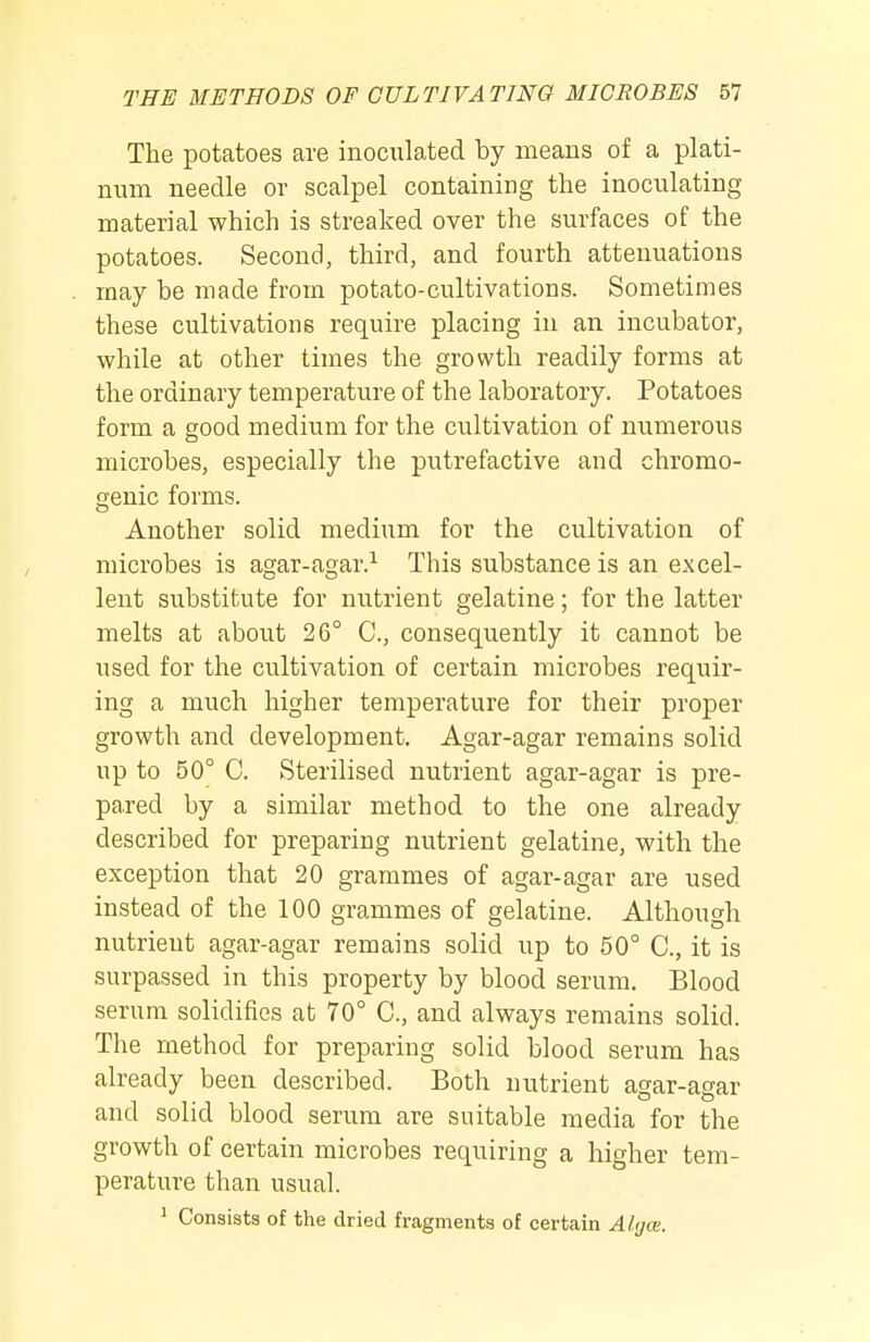 The potatoes are inoculated by means of a plati- num needle or scalpel containing the inoculating material which is streaked over the surfaces of the potatoes. Second, third, and fourth attenuations may be made from potato-cultivations. Sometimes these cultivations require placing in an incubator, while at other times the growth readily forms at the ordinary temperature of the laboratory. Potatoes form a good medium for the cultivation of numerous microbes, especially the putrefactive and chromo- senic forms. Another solid medium for the cultivation of microbes is agar-agar.^ This substance is an excel- lent substitute for nutrient gelatine; for the latter melts at about 26° C, consequently it cannot be used for the cultivation of certain microbes requir- ing a much higher temperature for their proper growth and development. Agar-agar remains solid up to 50° C. Sterilised nutrient agar-agar is pre- pared by a similar method to the one already described for preparing nutrient gelatine, with the exception that 20 grammes of agar-agar are used instead of the 100 grammes of gelatine. Although nutrient agar-agar remains solid up to 50° C, it is surpassed in this property by blood serum. Blood serum solidifies at 70° C, and always remains solid. The method for preparing solid blood serum has already been described. Both nutrient agar-agar and solid blood serum are suitable media for the growth of certain microbes requiring a higher tem- perature than usual. ^ Consists of the dried fragments of certain Alijce.