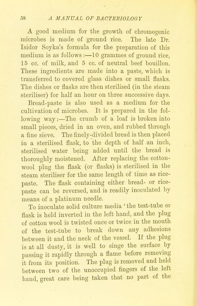 A good medium for the growtli of chromogenic microbes is made of ground rice. The late Dr. Isidor Soyka's formula for the preparation of this medium is as follows :—10 grammes of ground rice, 15 cc. of milk, and 5 cc. of neutral beef bouillon. These ingredients are made into a paste, which is transferred to covered glass dishes or small flasks. The dishes or flasks are then sterilised (in the steam steriliser) for half an hour on three successive days. Bread-paste is also used as a medium for the cultivation of microbes. It is prepared in the fol- lowing way:—The crumb of a loaf is broken into small pieces, dried in an oven, and rubbed through a fine sieve. The finely-divided bread is then placed in a sterilised flask, to the depth of half an inch, sterilised water being added until the bread is thoroughly moistened. After replacing the cotton- wool plug the flask (or flasks) is sterilised in the steam steriliser for the same length of time as rice- paste. The flask containing either bread- or rice- paste can be reversed, and is readily inoculated by means of a platinum needle. To inoculate solid culture media ' the test-tube or flask is held inverted in the left hand, and the plug of cotton wool is twisted once or twice in the mouth of the test-tube to break down any adhesions between it and the neck of the vessel. If the plug is at all dusty, it is well to singe the surface by passing it rapidly through a flame before removing it from its position. The plug is removed and held between two of the unoccupied fingers of the left hand, great care being taken that no part of the