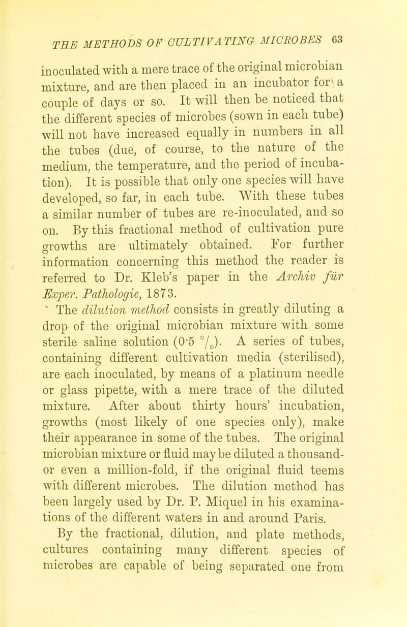 inoculated with a mere trace of the original microbian mixture, and are then placed in an incubator for^ a couple of days or so. It will then be noticed that the different species of microbes (sown in each tube) will not have increased equally in numbers in all the tubes (due, of course, to the nature of the medium, the temperature, and the period of incuba- tion). It is possible that only one species will have developed, so far, in each tube. With these tubes a similar number of tubes are re-inoculated, and so on. By this fractional method of cultivation pure growths are ultimately obtained. For further information concerning this method the reader is referred to Dr. Kleb's paper in the ArcJiiv fiir JExper. Pathologic, 1873. ' The dilution method consists in greatly diluting a drop of the original microbian mixture with some sterile saline solution (0-5 A series of tubes, containing different cultivation media (sterilised), are each inoculated, by means of a platinum needle or glass pipette, with a mere trace of the diluted mixture. After about thirty hours' incubation, growths (most liicely of one species only), make their appearance in some of the tubes. The original microbian mixture or fluid maybe diluted a thousand- or even a million-fold, if the original fluid teems with different microbes. The dilution method has been largely used by Dr. P. Miquel in his examina- tions of the different waters in and around Paris. By the fractional, dilution, and plate methods, cultures containing many different species of microbes are capable of being separated one from
