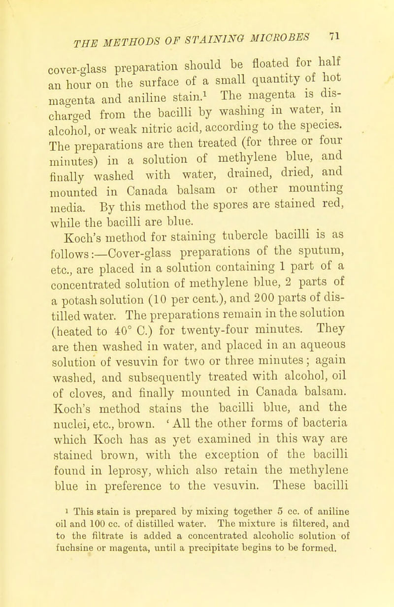 cover-glass preparation should be floated for half an hour on the surface of a small quantity ot hot macrenta and aniline stain.^ The magenta is dis- charged from the bacilli by washing m water, m alcohol, or weak nitric acid, according to the species. The preparations are then treated (for three or four minutes) in a solution of methylene blue, and finally washed with water, drained, dried, and mounted in Canada balsam or other mounting media. By this method the spores are stained red, while the bacilli are blue. Koch's method for staining tubercle bacilli is as follows:—Cover-glass preparations of the sputum, etc., are placed in a solution containing 1 part of a concentrated solution of methylene blue, 2 parts of a potash solution (10 per cent.), and 200 parts of dis- tilled water. The preparations remain in the solution (heated to 40° C.) for twenty-four minutes. They are then washed in water, and placed in an aqueous solution of vesuvin for two or three minutes; again washed, and subsequently treated with alcohol, oil of cloves, and iinally mounted in Canada balsam. Koch's method stains the bacilli blue, and the nuclei, etc., brown. ' All the other forms of bacteria which Koch has as yet examined in this way are stained brown, with the exception of the bacilli found in leprosy, which also retain the methylene blue in preference to the vesuvin. These bacilli 1 This stain is prepared by mixing together 5 cc. of aniline oil and 100 cc. of distilled water. The mixture is filtered, and to the filtrate is added a concentrated alcoholic solution of fuchsine or magenta, until a precipitate begins to be formed.
