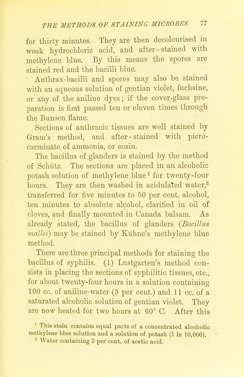 for thirty minutes. They are then decolourised in weak hydrochloric acid, and after - stained with methylene blue. By this means the spores are stained red and the bacilli blue. Anthrax-bacilli and spores may also be stained with an aqueous solution of gentian violet, fuchsine, or any of the aniline dyes; if the cover-glass pre- paration is first passed ten or eleven times through the Bunsen flame. Sections of anthracic tissues are well stained by Gram's method, and after - stained with picro- carminate of ammonia, or eosin. The bacillus of glanders is stained by the method of Schlitz. The sections are placed in an alcoholic potash solution of methylene blue ^ for twenty-four hours. They are then washed in acidulated water,^ transferred for five minutes to 50 per cent, alcohol, ten minutes to absolute alcohol, clarified in oil of cloves, and finally mounted in Canada balsam. As already stated, the bacillus of glanders (Bacillus mallei) may be stained by Klihne's methylene blue method. There are three principal methods for staining the bacillus of syphilis. (1) Lustgarten's method con- sists in placing the sections of syphilitic tissues, etc., for about twenty-four hours in a solution containing 100 cc. of aniline-water (5 per cent.) and 11 cc. of a saturated alcoholic solution of gentian violet. They are now heated for two hours at 60° C. After this ' This stain contains equal parts of a concentrated alcoholic methylene blue solution and a solution of potash (1 in 10,000).  Water containing 5 per cent, of acetic acid.