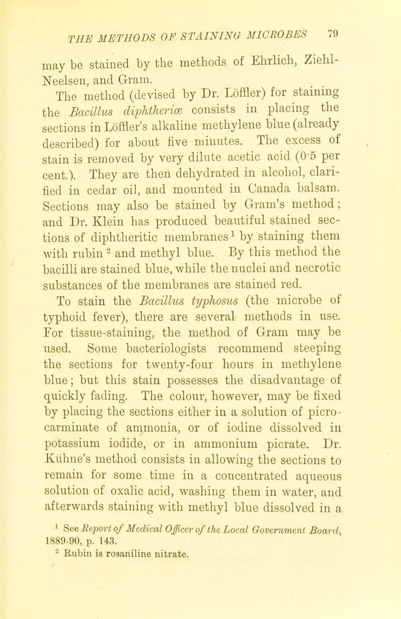 may be stained by the methods of Ehrlich, Ziehl- Neelseu, and Gram. The method (devised by Dr. Loffler) for staining the Bacillus dipMherice consists in placing the sections inLoffler's alkaline methylene blue (already described) for about five minutes. The excess of stain is removed by very dilute acetic acid (0-5 per cent.). They are then dehydrated in alcohol, clari- fied in cedar oil, and mounted in Canada balsam. Sections may also be stained by G-ram's method; and Dr. Klein has produced beautiful stained sec- tions of diphtheritic membranes ^ by staining them with rubin ^ and methyl blue. By this method the bacilli are stained blue, while the nuclei and necrotic substances of the membranes are stained red. To stain the Bacillus typhosus (the microbe of typhoid fever), there are several methods in use. For tissue-staining, the method of Gram may be used. Some bacteriologists recommend steeping the sections for twenty-four hours in methylene blue; but this stain possesses the disadvantage of quickly fading. The colour, however, may be fixed by placing the sections either in a solution of picro- carminate of ammonia, or of iodine dissolved in potassium iodide, or in ammonium picrate. Dr. Kiihne's method consists in allowing the sections to remain for some time in a concentrated aqueous solution of oxalic acid, washing them in water, and afterwards staining with methyl blue dissolved in a 1 See Report of Medical Officer of the Local Government Board, 1889-90, p. 143. - Rubin is rosaniline nitrate.