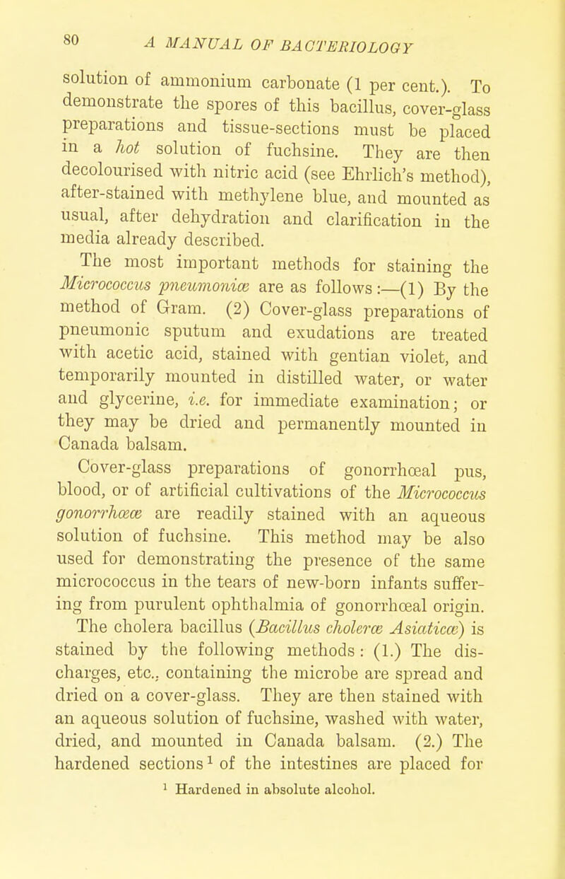 solution of ammonium carbonate (1 per cent.). To demonstrate the spores of this bacillus, cover-glass preparations and tissue-sections must be placed in a hot solution of fuchsine. They are then decolourised with nitric acid (see Ehrlich's method), after-stained with methylene blue, and mounted as usual, after dehydration and clarification in the media already described. The most important methods for staining the Micrococms pneumonice are as follows:—(1) By the method of Gram. (2) Cover-glass preparations of pneumonic sputum and exudations are treated with acetic acid, stained with gentian violet, and temporarily mounted in distilled water, or water and glycerine, i.e. for immediate examination; or they may be dried and permanently mounted in Canada balsam. Cover-glass preparations of gonorrhoeal pus, blood, or of artificial cultivations of the Micrococcm gonorrhoece are readily stained with an aqueous solution of fuchsine. This method may be also used for demonstrating the presence of the same micrococcus in the tears of new-born infants suffer- ing from purulent ophthalmia of gonorrhoeal origin. The cholera bacillus {Bacillus cholerm Asiaticce) is stained by the following methods : (1.) The dis- charges, etc.. containing the microbe are spread and dried on a cover-glass. They are then stained with an aqueous solution of fuchsine, washed with water, dried, and mounted in Canada balsam. (2.) The hardened sections ^ of the intestines are placed for ' Hardened in absolute alcohol.