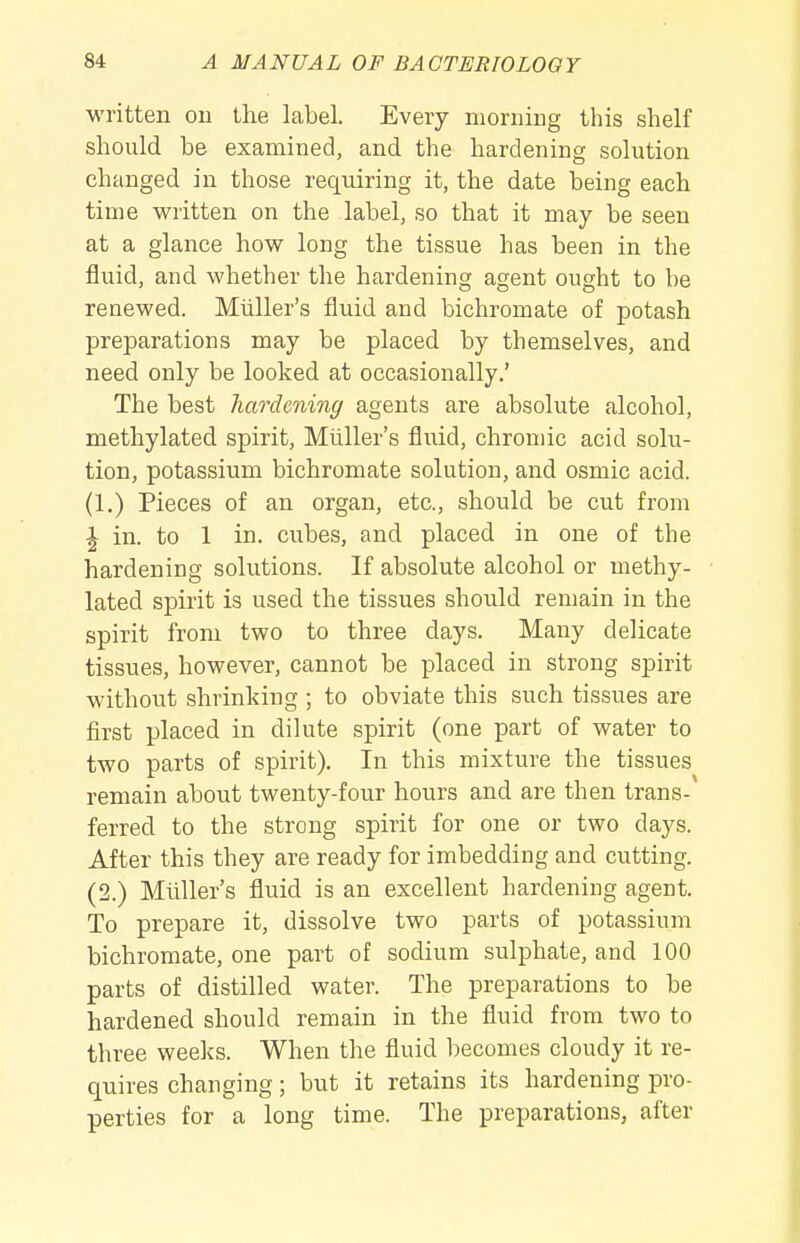 written ou the label. Every morning this shelf should be examined, and the hardening solution changed in those requiring it, the date being each time written on the label, so that it may be seen at a glance how long the tissue has been in the fluid, and whether the hardening agent ought to be renewed. Miiller's fluid and bichromate of potash preparations may be placed by themselves, and need only be looked at occasionally.' The best hardening agents are absolute alcohol, methylated spirit, Miiller's fluid, chromic acid solu- tion, potassium bichromate solution, and osmic acid. (1.) Pieces of an organ, etc., should be cut from J in. to 1 in. cubes, and placed in one of the hardening solutions. If absolute alcohol or methy- lated spirit is used the tissues should remain in the spirit from two to three days. Many delicate tissues, however, cannot be placed in strong spirit without shrinking ; to obviate this such tissues are first placed in dilute spirit (one part of water to two parts of spirit). In this mixture the tissues remain about twenty-four hours and are then trans- ferred to the strong spirit for one or two days. After this they are ready for imbedding and cutting. (2.) Miiller's fluid is an excellent hardening agent. To prepare it, dissolve two parts of potassium bichromate, one part of sodium sulphate, and 100 parts of distilled water. The preparations to be hardened should remain in the fluid from two to three weeks. When the fluid becomes cloudy it re- quires changing; but it retains its hardening pro- perties for a long time. The preparations, after