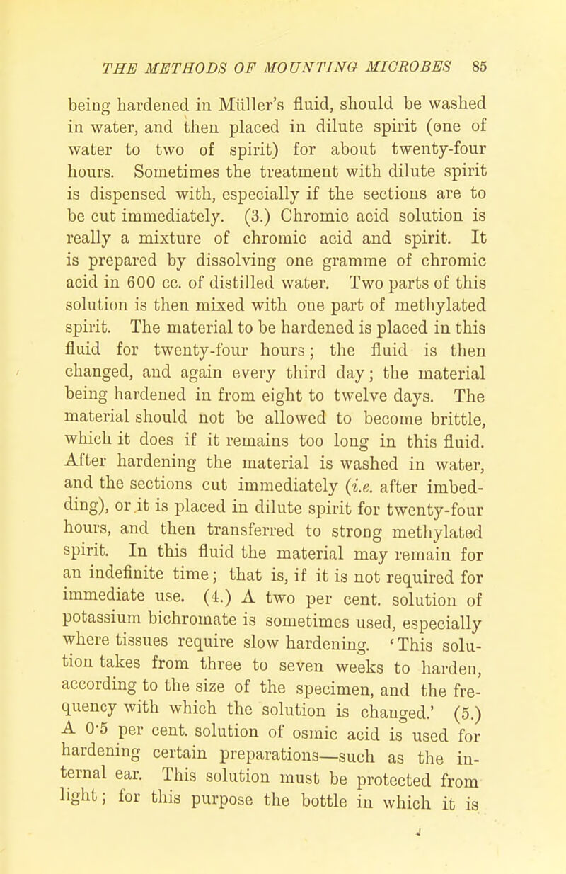 being hardened in Miiller's fluid, should be washed in water, and then placed in dilute spirit (one of water to two of spirit) for about twenty-four hours. Sometimes the treatment with dilute spirit is dispensed with, especially if the sections are to be cut immediately. (3.) Chromic acid solution is really a mixture of chromic acid and spirit. It is prepared by dissolving one gramme of chromic acid in 600 cc. of distilled water. Two parts of this solution is then mixed with one part of methylated spirit. The material to be hardened is placed in this fluid for twenty-four hours; the fluid is then changed, and again every third day; the material being hardened in from eight to twelve days. The material should not be allowed to become brittle, which it does if it remains too long in this fluid. After hardening the material is washed in water, and the sections cut immediately (i.e. after imbed- ding), or .it is placed in dilute spirit for twenty-four hours, and then transferred to strong methylated spirit. In this fluid the material may remain for an indefinite time; that is, if it is not required for immediate use. (4.) A two per cent, solution of potassium bichromate is sometimes used, especially where tissues require slow hardening. ' This solu- tion takes from three to seven weeks to harden, according to the size of the specimen, and the fre- quency with which the solution is changed.' (5.) A 0-5 per cent, solution of osmic acid is used for hardening certain preparations—such as the in- ternal ear. This solution must be protected from light; for this purpose the bottle in which it is