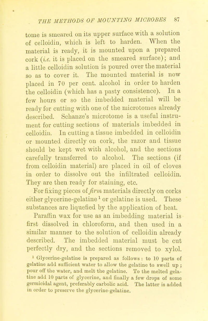 tome is smeared ou its upper surface with a solution of celloidin, which is left to harden. When the material is ready, it is mounted upon a prepared cork {i.e. it is placed on the smeared surface); and a little celloidin solution is poured over the material so as to cover it. The mounted material is now placed in 70 per cent, alcohol in order to harden the celloidin (which has a pasty consistence). In a few hours or so the imbedded material will be ready for cutting with one of the microtomes already described. Schanze's microtome is a useful instru- ment for cutting sections of materials imbedded in celloidin. In cutting a tissue imbedded in celloidin or mounted directly on cork, the razor and tissue should be kept wet with alcohol, and the sections carefully transferred to alcohol. The sections (if from celloidin material) are placed in oil of cloves in order to dissolve out the infiltrated celloidin. They are then ready for staining, etc. For fixing pieces of firm materials directly on corks either glycerine-gelatine or gelatine is used. These substances are liquefied by the application of heat. Paraffin wax for use as an imbedding material is first dissolved in chloroform, and then used in a similar manner to the solution of celloidin already described. The imbedded material must be cut perfectly dry, and the sections removed to xylol. 1 Glycerine-gelatine is prepared as follows : to 10 parts of gelatine add sufficient water to allow the gelatine to swell up ; pour off the water, and melt the gelatine. To the melted gela- tine add 10 parts of glycerine, and finally a few drops of some germicidal agent, preferably carbolic acid. The latter is added in order to preserve the glycerine-gelatine.