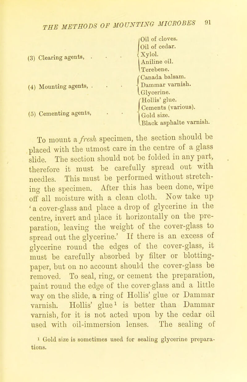 (3) Clearing agents, (4) Mounting agents, . (5) Cementing agents. Oil of cloves. Oil of cedar. Xylol. Aniline oil. iTerebene. Canada balsam. Dammar varnisb. Glycerine. 'HoUis' glue. Cements (various). Gold size. .Black asphalte varnish. To mount fresh specimen, the section should be placed with the utmost care in the centre of a glass slide. The section should not be folded in any part, therefore it must be carefully spread out with needles. This must be performed without stretch- ing the specimen. After this has been done, wipe off all moisture with a clean cloth. Wow take up ' a cover-glass and place a drop of glycerine in the centre, invert and place it horizontally on the pre- paration, leaving the weight of the cover-glass to spread out the glycerine.' If there is an excess of glycerine round the edges of the cover-glass, it must be carefully absorbed by filter or blotting- paper, but on no account should the cover-glass be removed. To seal, ring, or cement the preparation, paint round the edge of the cover-glass and a little way on the slide, a ring of Hollis' glue or Dammar varnish. Hollis' glue^ is better than Dammar varnish, for it is not acted upon by the cedar oil used with oil-immersion lenses. The sealing of 1 Gold size is sometimes used for sealing glycerine prepara- tions.