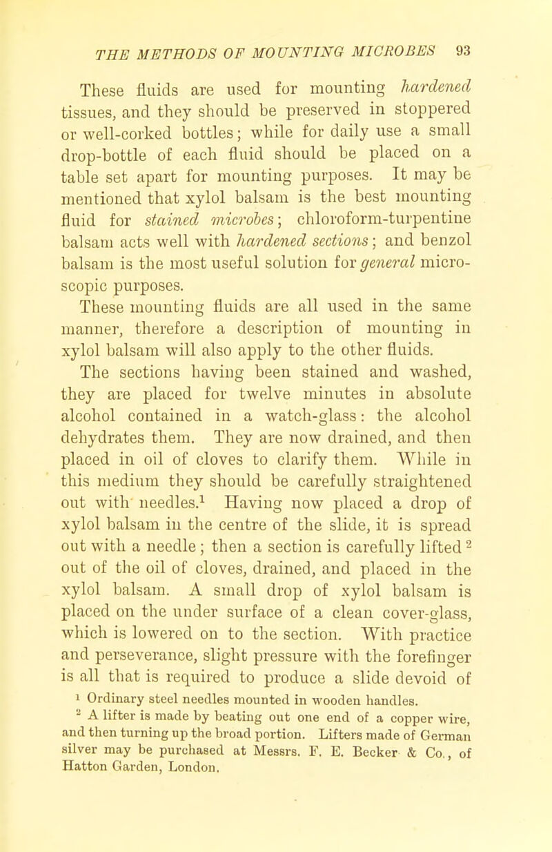 These fluids are used for mounting hardened tissues, and they should be preserved in stoppered or well-corked bottles; while for daily use a small drop-bottle of each fluid should be placed on a table set apart for mounting purposes. It may be mentioned that xylol balsam is the best mounting fluid for stained microbes; chloroform-turpentine balsam acts well with hardened sections; and benzol balsam is the most useful solution tov general micro- scopic purposes. These mounthig fluids are all used in the same manner, therefore a description of mounting in xylol balsam will also apply to the other fluids. The sections having been stained and washed, they are placed for twelve minutes in absolute alcohol contained in a watch-glass: the alcohol dehydrates them. They are now drained, and then placed in oil of cloves to clarify them. While in this medium they should be carefully straightened out with needles.^ Having now placed a drop of xylol balsam in the centre of the slide, it is spread out with a needle; then a section is carefully lifted ^ out of the oil of cloves, drained, and placed in the xylol balsam. A small drop of xylol balsam is placed on the under surface of a clean cover-glass, which is lowered on to the section. With practice and perseverance, slight pressure with the forefinger is all that is required to produce a slide devoid of 1 Ordinary steel needles mounted in wooden handles. - A lifter is made by beating out one end of a copper wire, and then turning up the broad portion. Lifters made of German silver may be purchased at Messrs. F. E. Becker & Co., of Hatton Garden, London.