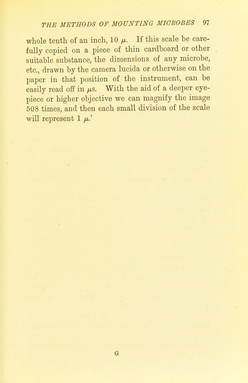 whole tenth of an inch, 10 yu,. If this scale be care- fully copied on a piece of thin cardboard or other suitable substance, the dimensions of any microbe, etc., drawn by the camera lucida or otherwise on the paper in that position of the instrument, can be easily read off in /iS. With the aid of a deeper eye- piece or higher objective we can magnify the image 508 times, and then each small division of the scale will represent 1 /it.' G