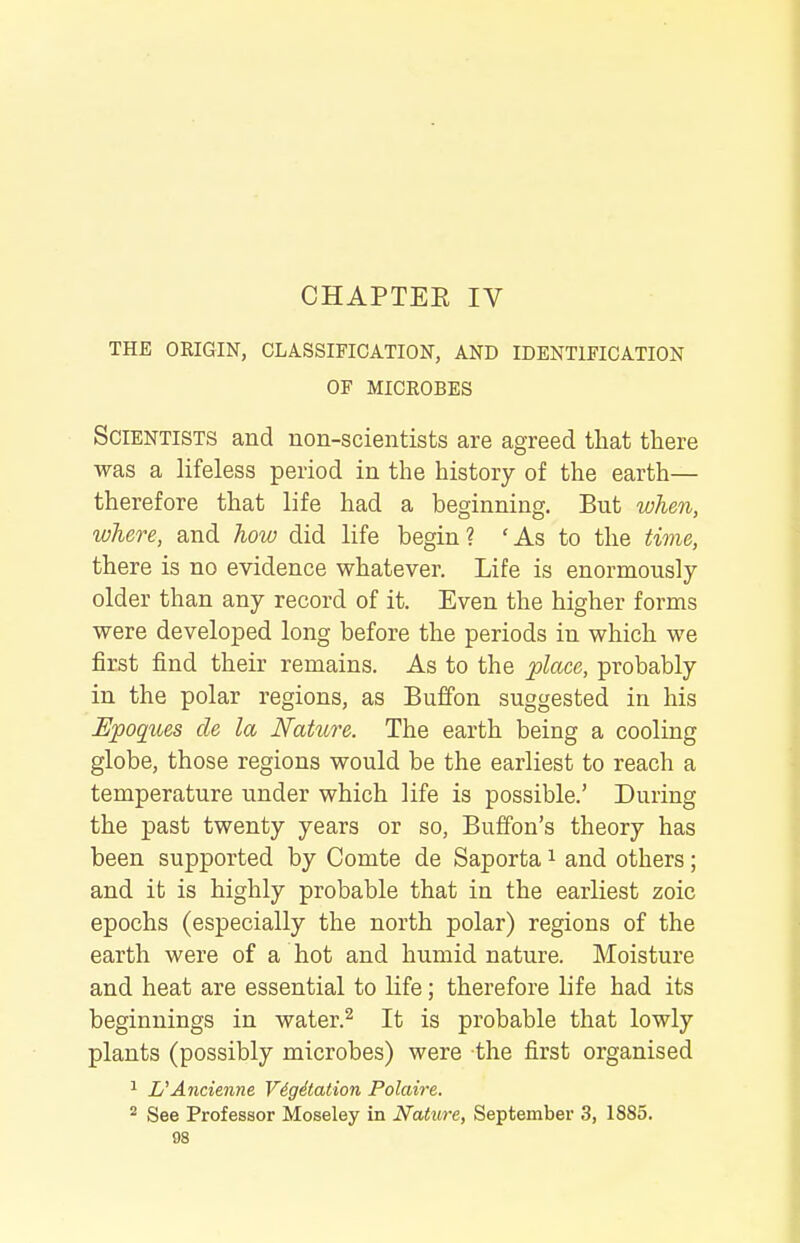 CHAPTER IV THE ORIGIN, CLASSIFICATION, AND IDENTIFICATION OF MICROBES Scientists and non-scientists are agreed tliat there was a lifeless period in the history of the earth— therefore that life had a beginning. But when, where, and how did life begin? 'As to the time, there is no evidence whatever. Life is enormously older than any record of it. Even the higher forms were developed long before the periods in which we first find their remains. As to the lolace, probably in the polar regions, as Buffon suggested in his Epoques cle la Nature. The earth being a cooling globe, those regions would be the earliest to reach a temperature under which life is possible.' During the past twenty years or so, Buffon's theory has been supported by Comte de Saporta i and others; and it is highly probable that in the earliest zoic epochs (especially the north polar) regions of the earth were of a hot and humid nature. Moisture and heat are essential to life; therefore life had its beginnings in water.^ It is probable that lowly plants (possibly microbes) were the first organised ^ L'Ancienne Vigitation Polaire. ^ See Professor Moseley in Nature, September 3, 1885.