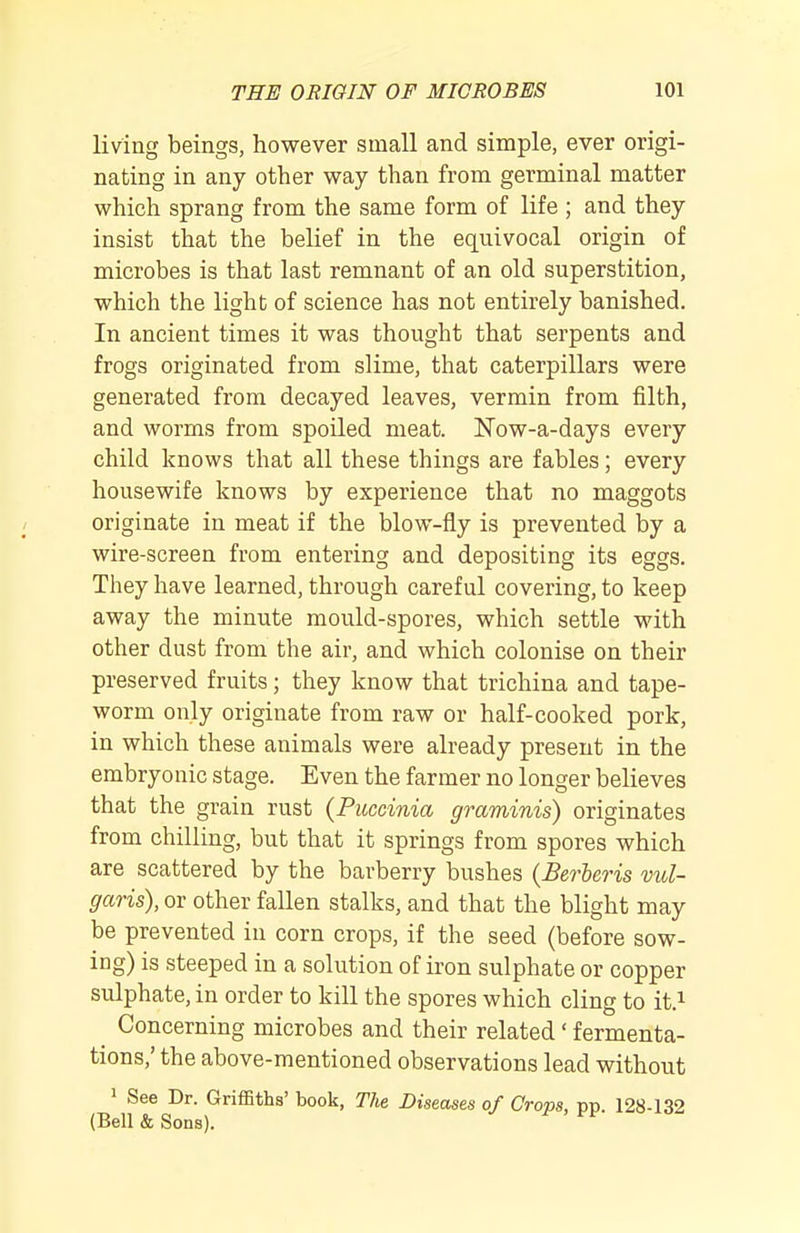 living beings, however small and simple, ever origi- nating in any other way than from germinal matter which sprang from the same form of life ; and they insist that the belief in the equivocal origin of microbes is that last remnant of an old superstition, which the light of science has not entirely banished. In ancient times it was thought that serpents and frogs originated from slime, that caterpillars were generated from decayed leaves, vermin from filth, and worms from spoiled meat. ITow-a-days every child knows that all these things are fables; every housewife knows by experience that no maggots originate in meat if the blow-fly is prevented by a wire-screen from entering and depositing its eggs. They have learned, through careful covering, to keep away the minute mould-spores, which settle with other dust from the air, and which colonise on their preserved fruits; they know that trichina and tape- worm only originate from raw or half-cooked pork, in which these animals were already present in the embryonic stage. Even the farmer no longer believes that the grain rust (Puccinia graminis) originates from chilling, but that it springs from spores which are scattered by the barberry bushes (Berieris vul- garis), or other fallen stalks, and that the blight may be prevented in corn crops, if the seed (before sow- ing) is steeped in a solution of iron sulphate or copper sulphate, in order to kill the spores which cling to it} ^ Concerning microbes and their related' fermenta- tions,' the above-mentioned observations lead without > See Dr. Griffiths' book. The Diseases of Crops, pp. 128-132 (Bell & Sons).