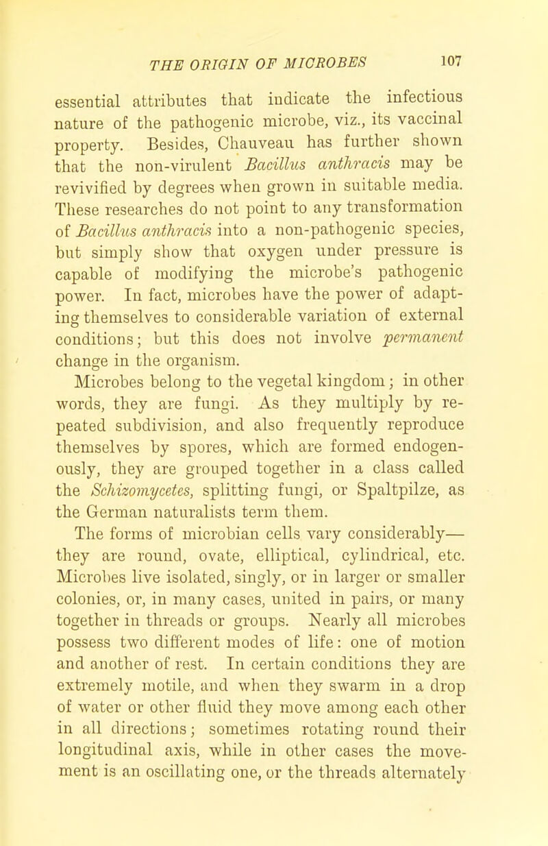 essential attributes that indicate the infectious nature of the pathogenic microbe, viz., its vaccinal property. Besides, Chauveau has further shown that the non-virulent Bacillus anthracis may be revivified by degrees when grown in suitable media. These researches do not point to any transformation of Bacilhis anthracis into a non-pathogeuic species, but simply show that oxygen under pressure is capable of modifying the microbe's pathogenic power. In fact, microbes have the power of adapt- ing themselves to considerable variation of external conditions; but this does not involve permanent change in the organism. Microbes belong to the vegetal kingdom; in other words, they are fungi. As they multiply by re- peated subdivision, and also frequently reproduce themselves by spores, which are formed endogen- ously, they are grouped together in a class called the Schizomycetes, splitting fungi, or Spaltpilze, as the German naturalists term them. The forms of microbian cells vary considerably— they are round, ovate, elliptical, cylindrical, etc. Microbes live isolated, singly, or in larger or smaller colonies, or, in many cases, united in pairs, or many together in threads or groups. Nearly all microbes possess two different modes of life: one of motion and another of rest. In certain conditions they are extremely motile, and when they swarm in a drop of water or other fluid they move among each other in all directions; sometimes rotating round their longitudinal axis, while in other cases the move- ment is an oscillating one, or the threads alternately