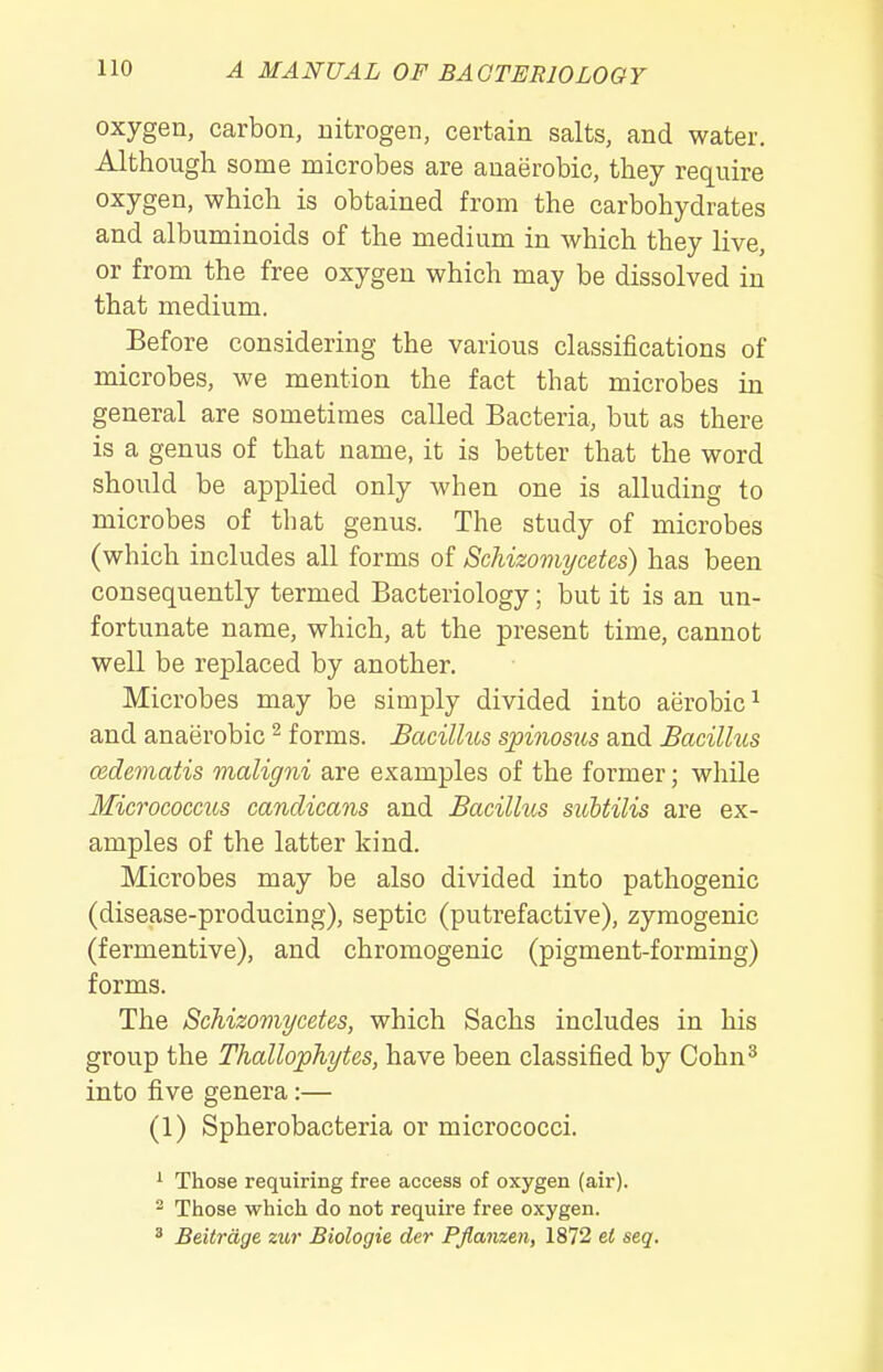 oxygen, carbon, nitrogen, certain salts, and water. Although some microbes are anaerobic, they require oxygen, which is obtained from the carbohydrates and albuminoids of the medium in which they live, or from the free oxygen which may be dissolved in that medium. Before considering the various classifications of microbes, we mention the fact that microbes in general are sometimes called Bacteria, but as there is a genus of that name, it is better that the word should be applied only when one is alluding to microbes of that genus. The study of microbes (which includes all forms of Schizomycetes) has been consequently termed Bacteriology; but it is an un- fortunate name, which, at the present time, cannot well be replaced by another. Microbes may be simply divided into aerobic^ and anaerobic ^ forms. Bacillus spinosus and Bacillus cedematis maligni are examples of the former; while Micrococcus canclicans and Bacillus subtilis are ex- amples of the latter kind. Microbes may be also divided into pathogenic (disease-producing), septic (putrefactive), zymogenic (fermentive), and chromogenic (pigment-forming) forms. The Schizomycetes, which Sachs includes in his group the Thallophytes, have been classified by Cohn^ into five genera:— (1) Spherobacteria or micrococci. ' Those requiring free access of oxygen (air). 2 Those which do not require free oxygen. * Beitrage zur Biologic der PJlanzen, 1872 el seq.