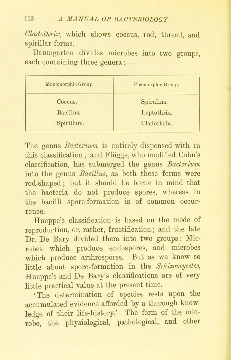 Cladothrix, which shows coccus, rod, thread, and spirillar forms. Baumgarten divides microbes into two groups, each containing three genera:— Monomorphic Group. Pleomorphic Group. Coccus. Bacillus. Spirillum. Spirulina. Leptothrix. Cladothrix. The genus Bacterium is entirely dispensed with in this classification; and Fliigge, who modified Cohn's classification, has submerged the genus Bacterium into the genus Bacillus, as both these forms were rod-shaped; but it should be borne in mind that the bacteria do not produce spores, whereas in the bacilli spore-formation is of common occur- rence. Hueppe's classification is based on the mode of reproduction, or, rather, fructification; and the late Dr. De Bary divided them into two groups: Mic- robes which produce endospores, and microbes which produce arthrospores. But as we know so little about spore-formation in the Schizoviycetes, Hueppe's and De Bary's classifications are of very little practical value at the present time. 'The determination of species rests upon the accumulated evidence afforded by a thorough know- ledge of their life-history.' The form of the mic- robe, the physiological, pathological, and other