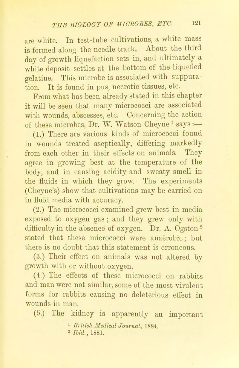 are white. In test-tube cultivations, a white mass is formed along the needle track. About the third day of growth liquefaction sets in, and ultimately a white deposit settles at the bottom of the liquefied gelatine. This microbe is associated with suppura- tion. It is found in pus, necrotic tissues, etc. From what has been already stated in this chapter it will be seen that many micrococci are associated with wounds, abscesses, etc. Concerning the action of these microbes. Dr. W. Watson Cheyne ^ says :— (1.) There are various kinds of micrococci found in wounds treated aseptically, differing markedly from each other in their effects on animals. They agree in growing best at the temperature of the body, and in causing acidity and sweaty smell in the fluids in which they grow. The experiments (Cheyne's) show that cultivations may be carried on in fluid media with accuracy. (2.) The micrococci examined grew best in media exposed to oxygen gas; and they grew only with difficulty in the absence of oxygen. Dr. A. Ogston ^ stated that these micrococci were anaerobic; but there is no doubt that this statement is erroneous. (3.) Their effect on animals was not altered by growth with or without oxygen. (4.) The effects of these micrococci on rabbits and man were not similar, some of the most virulent forms for rabbits causing no deleterious effect in wounds in man. (5.) The kidney is apparently an important 1 British Medical Journal, 1884. Ihid., 1881.