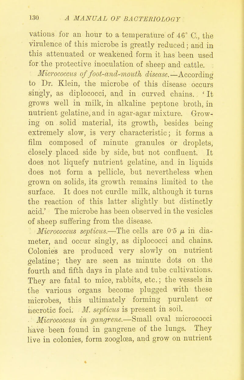 vations for an hour to a temperature of 46° C, the virulence of this microbe is greatly reduced; and in this attenuated or weakened form it has been used for the protective inoculation of sheep and cattle. Micrococcus of foot-and-mouth disease.—According to Dr. Klein, the microbe of this disease occurs singly, as diplococci, and in curved chains. ' It grows well in milk, in alkaline peptone broth, in nutrient gelatine, and in agar-agar mixture. Grow- ing on solid material, its growth, besides being extremely slow, is very characteristic; it forms a film composed of minute granules or droplets, closely placed side by side, but not confluent. It does not liquefy nutrient gelatine, and in liquids does not form a pellicle, but nevertheless when grown on solids, its growth remains limited to the surface. It does not curdle milk, although it turns the reaction of this latter slightly but distinctly acid.' The microbe has been observed in the vesicles of sheep suffering from the disease. Micrococcus septicus.—The cells are 05 /i in dia- meter, and occur singly, as diplococci and chains. Colonies are produced very slowly on nutrient gelatine; they are seen as minute dots on the fourth and fifth days in plate and tube cultivations. They are fatal to mice, rabbits, etc.; the vessels in the various organs become plugged with these microbes, this ultimately forming purulent or necrotic foci. M. septicus is present in soil. . Micrococcus in gangrene.—Small oval micrococci have been found in gangrene of the lungs. They live in colonies, form zoogloea, and grow on nutrient