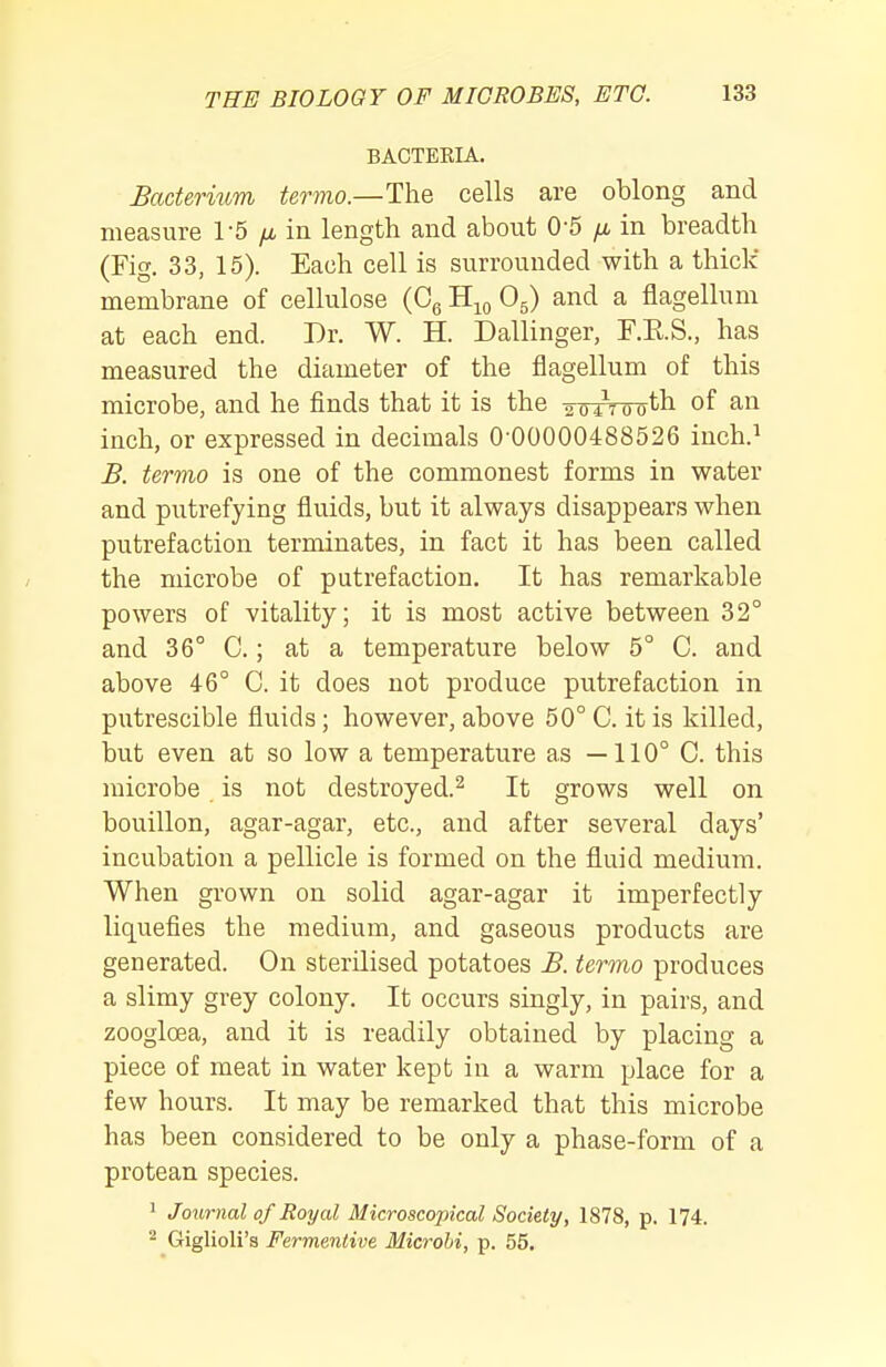 BACTEEIA. Bacterium termo.—The cells are oblong and measure 1-5 yx in length and about 0-5 fi in breadth (Fig. 33, 15). Each cell is surrounded with a thick membrane of cellulose (Cg H^q O5) and a flagellum at each end. Dr. W. H. Dallinger, F.E.S., has measured the diameter of the flagellum of this microbe, and he finds that it is the aoAootb of an inch, or expressed in decimals 0 00000488526 inch.^ B. termo is one of the commonest forms in water and putrefying fluids, but it always disappears when putrefaction terminates, in fact it has been called the microbe of putrefaction. It has remarkable powers of vitality; it is most active between 32° and 36° C.; at a temperature below 5° C. and above 46° C. it does not produce putrefaction in putrescible fluids; however, above 50° C. it is killed, but even at so low a temperature as —110° C. this microbe is not destroyed.^ It grows well on bouillon, agar-agar, etc., and after several days' incubation a pellicle is formed on the fluid medium. When grown on solid agar-agar it imperfectly liquefies the medium, and gaseous products are generated. On sterilised potatoes B. termo produces a slimy grey colony. It occurs singly, in pairs, and zoogloea, and it is readily obtained by placing a piece of meat in water kept in a warm place for a few hours. It may be remarked that this microbe has been considered to be only a phase-form of a protean species. ' Journal of Royal Microscopical Society, 1878, p. 174. ^ Giglioli's Fermentive Microbi, p. 55.