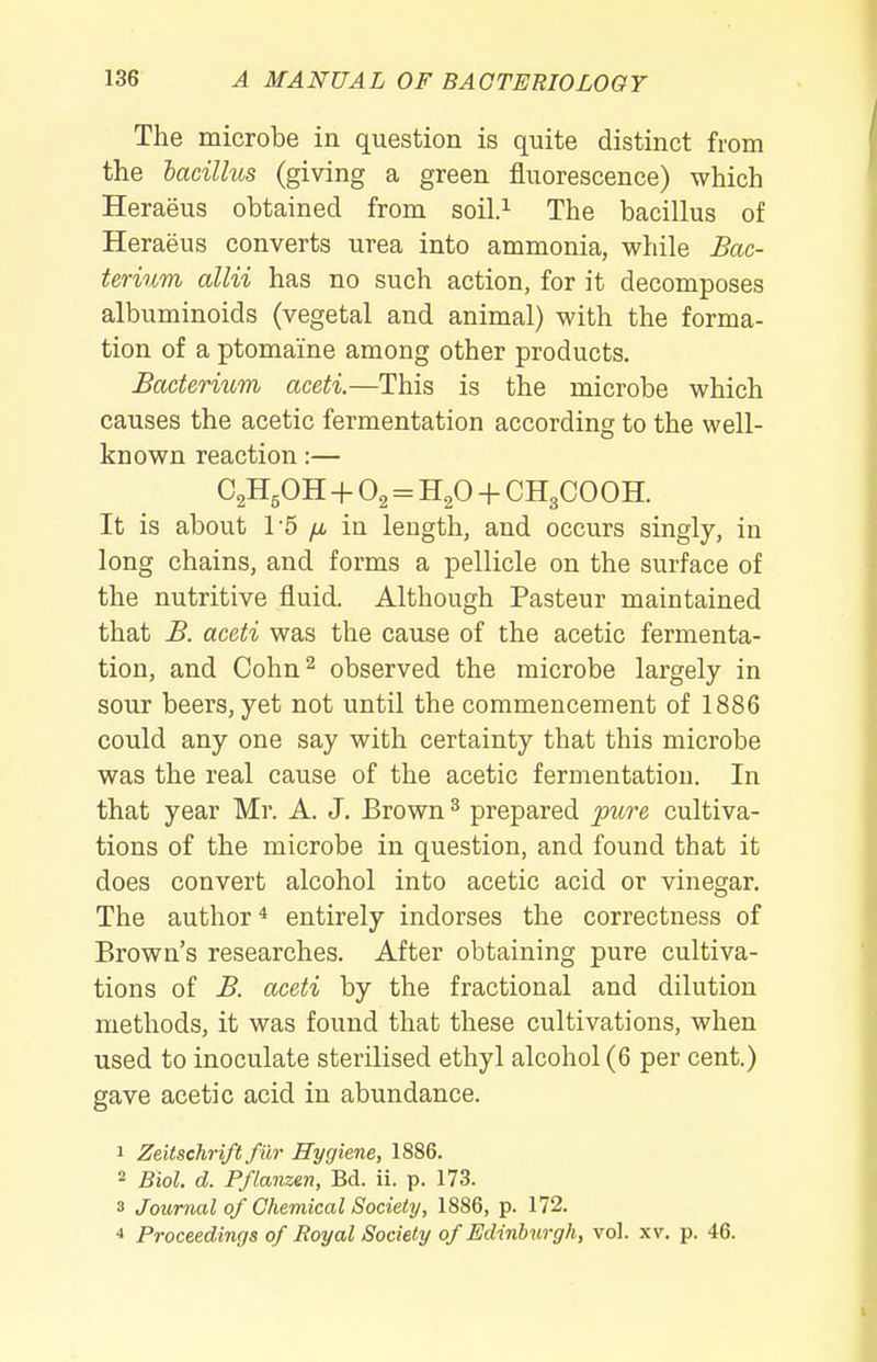 The microbe in question is quite distinct from the hacilhos (giving a green fluorescence) which Heraeus obtained from soil.^ The bacillus of Heraeus converts urea into ammonia, while Bac- terium aim has no such action, for it decomposes albuminoids (vegetal and animal) with the forma- tion of a ptomaine among other products. Bactermm aceti.—This is the microbe which causes the acetic fermentation according to the well- known reaction:— C2H5OH -f O2 = H2O + CH3COOH. It is about 15 /J, in length, and occurs singly, in long chains, and forms a pellicle on the surface of the nutritive fluid. Although Pasteur maintained that B. aceti was the cause of the acetic fermenta- tion, and Cohn^ observed the microbe largely in sour beers, yet not until the commencement of 1886 could any one say with certainty that this microbe was the real cause of the acetic fermentation. In that year Mr. A. J. Brown ^ prepared piire cultiva- tions of the microbe in question, and found that it does convert alcohol into acetic acid or vinegar. The author * entirely indorses the correctness of Brown's researches. After obtaining pure cultiva- tions of B. aceti by the fractional and dilution methods, it was found that these cultivations, when used to inoculate sterilised ethyl alcohol (6 per cent.) gave acetic acid in abundance. • Zeitschrift filr Hygiene, 1886. 2 Biol. d. Pflanzen, Bd. ii. p. 173. 3 Journal of Chemical Society, 1886, p. 172. •* Proceedings of Royal Society of Edinburgh, vol. xv. p. 46.
