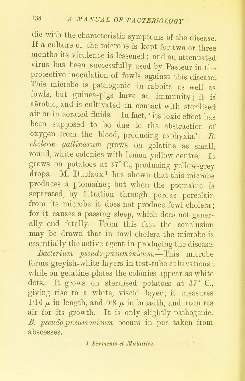 die with the characteristic symptoms of the disease. If a culture of the microbe is kept for two or three months its virulence is lessened; and an attenuated virus has been successfully used by Pasteur in the protective inoculation of fowls against this disease. This microbe is pathogenic in rabbits as well as fowls, but guinea-pigs have an immunity; it is aerobic, and is cultivated in contact with sterilised air or in aerated fluids. In fact, ' its toxic effect has been supposed to be due to the abstraction of oxygen from the blood, producing asphyxia.' B. cholerce gallinariim grows on gelatine as small, round, white colonies with lemon-yellow centre. It grows on potatoes at 37° C, producing yellow-grey drops. M. Duclauxi has shown that this microbe produces a ptomaine; but when the ptomaine is separated, by filtration through porous porcelain from its microbe it does not produce fowl cholera; for it causes a passing sleep, which does not gener- ally end fatally. From this fact the conclusion may be drawn that in fowl cholera the microbe is essentially the active agent in producing the disease. Bacterium pseuclo-pneunionimm.—This microbe forms greyish-white layers in test-tube cultivations ;, while on gelatine plates the colonies appear as white dots. It grows on sterilised potatoes at 37° C, giving rise to a white, viscid layer; it measures 1 16 /A in length, and 0'8 [x in breadth, and requires air for its growth. It is only slightly pathogenic, B. pseicdo-pnetcmonicum occurs in pus taken from abscesses. 1 Ferments et Maladies.