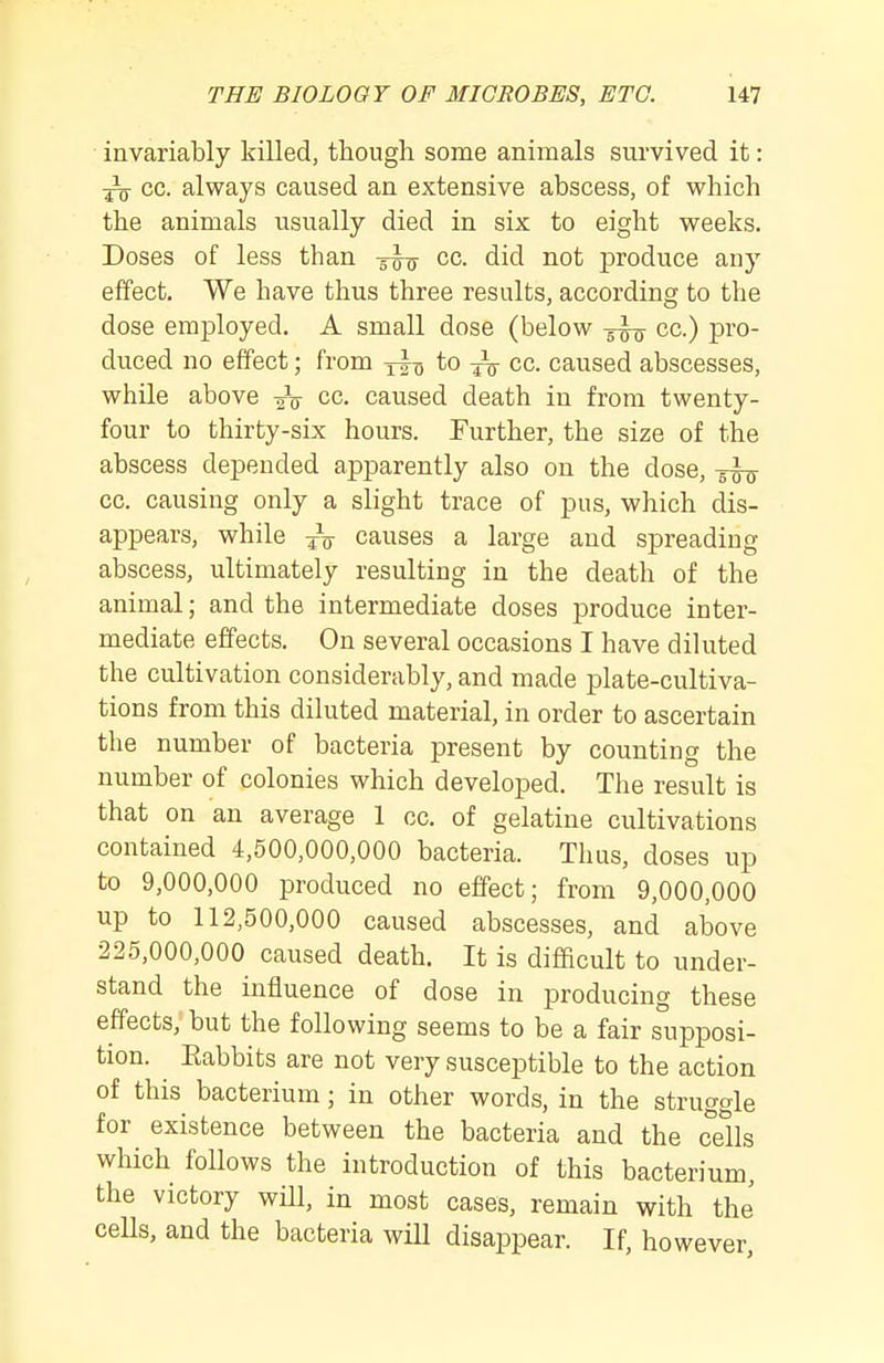 invariably killed, though some animals survived it: ^ CO. always caused an extensive abscess, of which the animals usually died in six to eight weeks. Doses of less than cc. did not produce any effect. We have thus three results, according to the dose employed. A small dose (below cc.) pro- duced no effect; from to cc. caused abscesses, while above cc. caused death in from twenty- four to thirty-six hours. Further, the size of the abscess depended apparently also on the dose, cc. causing only a slight trace of pus, which dis- appears, while 4V causes a large and spreading abscess, ultimately resulting in the death of the animal; and the intermediate doses produce inter- mediate effects. On several occasions I have diluted the cultivation considerably, and made plate-cultiva- tions from this diluted material, in order to ascertain the number of bacteria present by counting the number of colonies which developed. The result is that on an average 1 cc. of gelatine cultivations contained 4,500,000,000 bacteria. Thus, doses up to 9,000,000 produced no effect; from 9,000,000 up to 112,500,000 caused abscesses, and above 225,000,000 caused death. It is difficult to under- stand the influence of dose in producing these effects, but the following seems to be a fair supposi- tion. ^ Eabbits are not very susceptible to the action of this bacterium; in other words, in the struggle for existence between the bacteria and the cells which follows the introduction of this bacterium, the victory wHl, in most cases, remain with the cells, and the bacteria will disappear. If, however