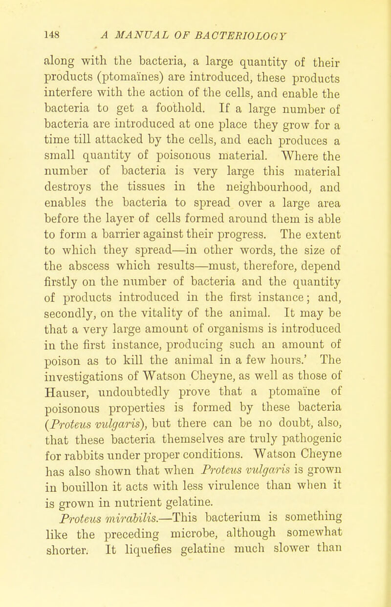 along with the bacteria, a large quantity of their products (ptomaines) are introduced, these products interfere with the action of the cells, and enable the bacteria to get a foothold. If a large number of bacteria are introduced at one place they grow for a time till attacked by the cells, and each produces a small quantity of poisonous material. Where the number of bacteria is very large this material destroys the tissues in the neighbourhood, and enables the bacteria to spread over a large area before the layer of cells formed around them is able to form a barrier against their progress. The extent to which they spread—in other words, the size of the abscess which results—must, therefore, depend firstly on the number of bacteria and the quantity of products introduced in the first instance; and, secondly, on the vitality of the animal. It may be that a very large amount of organisms is introduced in the first instance, producing such an amount of poison as to kill the animal in a few hours.' The investigations of Watson Cheyne, as well as those of Hauser, undoubtedly prove that a ptomaine of poisonous properties is formed by these bacteria {Proteus vulgaris), but there can be no doubt, also, that these bacteria themselves are truly pathogenic for rabbits under proper conditions. Watson Cheyne has also shown that when Proteus vulgaris is grown in bouillon it acts with less virulence than when it is grown in nutrient gelatine. Proteus mirabilis.—This bacterium is something like the preceding microbe, although somewhat shorter. It liquefies gelatine much slower than