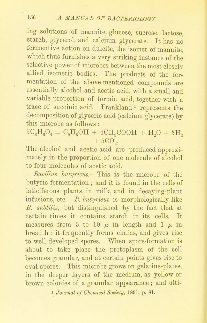 ing solutions of mannite, glucose, sucrose, lactose, starch, glycerol, and calcium glycerate. It has no fermentive action on dulcite, the isomer of mannite, which thus furnishes a very striking instance of the selective power of microbes between the most closely allied isomeric bodies. The products of the fer- mentation of the above-mentioned compounds are essentially alcohol and acetic acid, with a small and variable proportion of formic acid, together with a trace of succinic acid. Frankland ^ represents the decomposition of glyceric acid (calcium glycerate) by this microbe as follows : SCgHA = C^HgOH + 4CH3COOH + H2O + 3H2 + 5CO2. The alcohol and acetic acid are produced approxi- mately in the proportion of one molecule of alcohol to four molecules of acetic acid. Bacillus hiityricus.—This is the microbe of the butyric fermentation; and it is found in the cells of laticiferous plants, in milk, and in decaying-plant infusions, etc. B. htdyrims is morphologically like B. stibtilis, but distinguished by the fact that at certain times it contains starch in its cells. It measures from 3 to 10 /x, in length and 1 yu. in breadth : it frequently forms chains, and gives rise to well-developed spores. When spore-formation is about to take place the protoplasm of the cell becomes granular, and at certain points gives rise to oval spores. This microbe grows on gelatine-plates, in the deeper layers of the medium, as yellow or brown colonies of a granular appearance; and ulti- 1 Journal of Chemical Society, 1S91, p. 81.