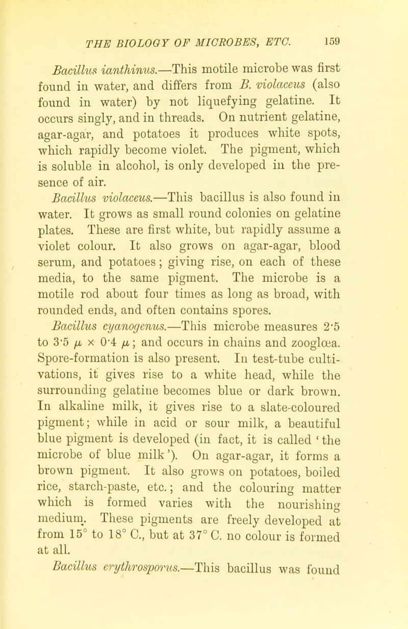 Bacilhts ianthimis.—This motile microbe was first found in water, and differs from B. violaceits (also found in water) by not liquefying gelatine. It occurs singly, and in threads. On nutrient gelatine, agar-agar, and potatoes it produces white spots, which rapidly become violet. The pigment, which is soluble in alcohol, is only developed in the pre- sence of air. Bacilhis violaceus.—This bacillus is also found in water. It grows as small round colonies on gelatine plates. These are first white, but rapidly assume a violet colour. It also grows on agar-agar, blood serum, and potatoes; giving rise, on each of these media, to the same pigment. The microbe is a motile rod about four times as long as broad, with rounded ends, and often contains spores. Bacillus cyanogenus.—This microbe measures 2*5 to 3*5 /i X 0'4 /i; and occurs in chains and zoogloea. Spore-formation is also present. In test-tube culti- vations, it gives rise to a white head, while the surrounding gelatine becomes blue or dark brown. In alkaline milk, it gives rise to a slate-coloured pigment; while in acid or sour milk, a beautiful blue pigment is developed (in fact, it is called ' the microbe of blue milk'). On agar-agar, it forms a brown pigment. It also grows on potatoes, boiled rice, starch-paste, etc.; and the colouring matter which is formed varies with the nourishincr medium,. These pigments are freely developed at from 15° to 18° C, but at 37° C. no colour is formed at all. Bacillus oythrosporus.—This bacillus was found
