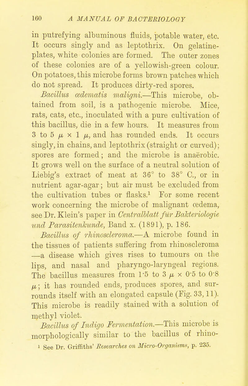 in putrefying albuminous fluids, potable water, etc. It occurs singly and as leptothrix. On gelatine- plates, white colonies are formed. The outer zones of these colonies are of a yellowisli-green colour. On potatoes, this microbe forms brown patches which do not spread. It produces dirty-red spores. Bacillus cedcmatis maligni.—This microbe, ob- tained from soil, is a pathogenic microbe. Mice, rats, cats, etc., inoculated with a pure cultivation of this bacillus, die in a few hours. It measures from 3 to 5 yu. X 1 yu,, and has rounded ends. It occurs singly, in chains, and leptothrix (straight or curved); spores are formed; and the microbe is anaerobic. It grows well on the surface of a neutral solution of Liebig's extract of meat at 36° to 38° C, or in nutrient agar-agar; but air must be excluded from the cultivation tubes or flasks.^ For some recent work concerning the microbe of malignant cedema, see Dr. Klein's paper in Centralblatt fur Balderiologie tmd Parasitenkunde, Band x. (1891), p. 186. Bacillus of rhinoscleroma.—A microbe found in the tissues of patients suffering from rhinoscleroma —a disease which gives rises to tumours ou the lips, and nasal and pharyngo-laryngeal regions. The bacillus measures from 1-5 to 3 /a x 0-5 to 0-8 fji,; it has rounded ends, produces spores, and sur- rounds itself with an elongated capsule (Fig. 33,11). This microbe is readily stained with a solution of nqiethyl violet. Bacillus of Indigo Fermentation.—This, microbe is morphologically similar to the bacillus of rhino- 1 See Dr. Griffiths' Researches on Micro-Orgmmmn, p. 235.