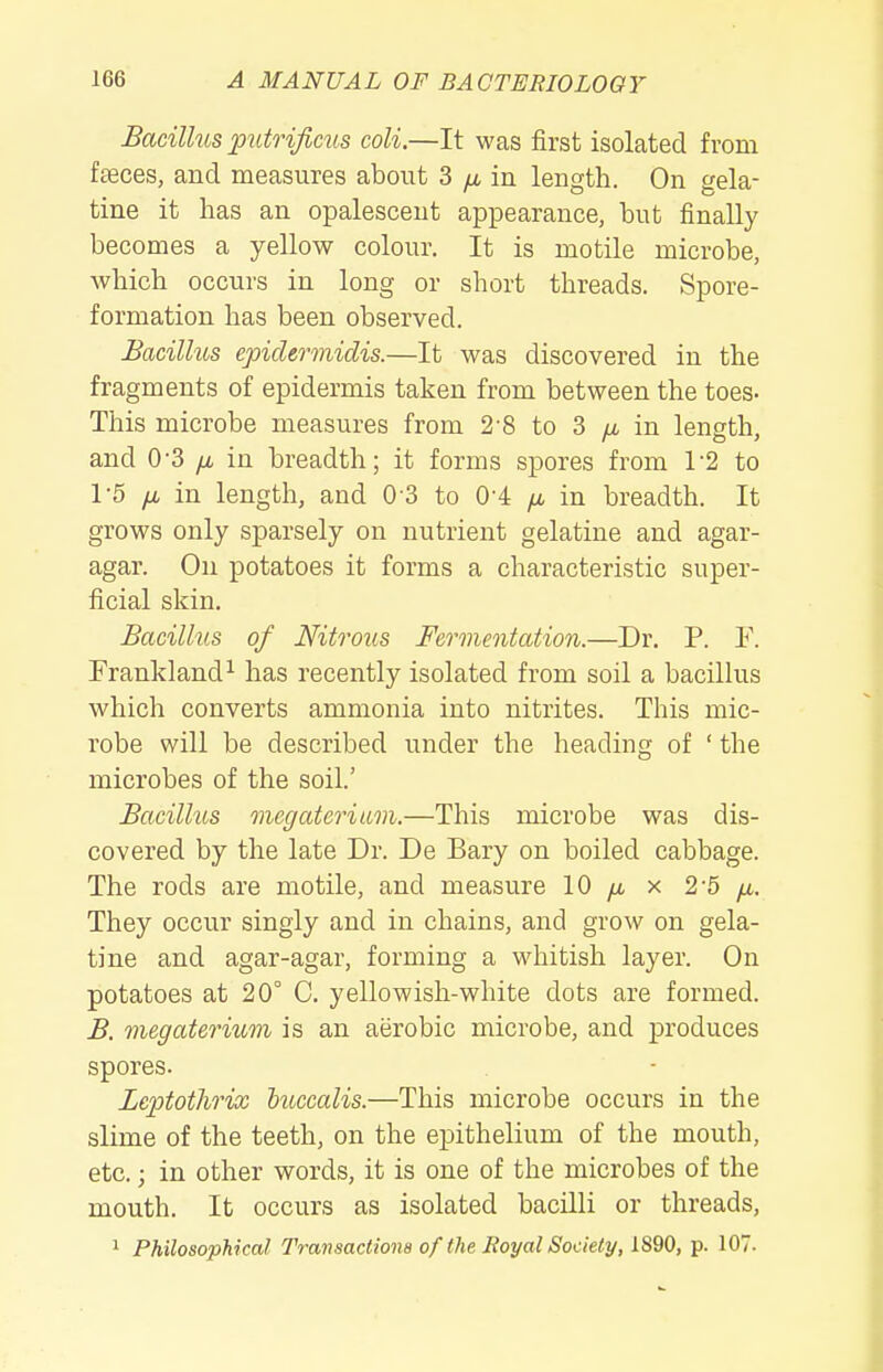 Bacilhis puto-ifims coli.—It was first isolated from faeces, and measures about 3 /x in length. On gela- tine it has an opalescent appearance, but finally becomes a yellow colour. It is motile microbe, which occurs in long or short threads. Spore- formation has been observed. Bacillus epiclermidis.—It was discovered in the fragments of epidermis taken from between the toes- This microbe measures from 2-8 to 3 /i in length, and 0-3 /i in breadth; it forms spores from 1-2 to 1-5 IX in length, and 0 3 to 0-4 in breadth. It grows only sparsely on nutrient gelatine and agar- agar. On potatoes it forms a characteristic super- ficial skin. Bacillus of Nitrous Fermentation.—Dr. P. F. Frankland^ has recently isolated from soil a bacillus which converts ammonia into nitrites. This mic- robe will be described under the heading of ' the microbes of the soil.' Bacillus mcgateriavi.—This microbe was dis- covered by the late Dr. De Bary on boiled cabbage. The rods are motile, and measure 10 yu, x 2-5 yu.. They occur singly and in chains, and grow on gela- tine and agar-agar, forming a whitish layer. On potatoes at 20° C. yellowish-white dots are formed. B. megaterium is an aerobic microbe, and produces spores. Lcptothrix huccalis.—This microbe occurs in the slime of the teeth, on the epithelium of the mouth, etc.; in other words, it is one of the microbes of the mouth. It occurs as isolated bacilli or threads, 1 Philosophical Transactions of the Jioyal Society, 1890, p. 107.