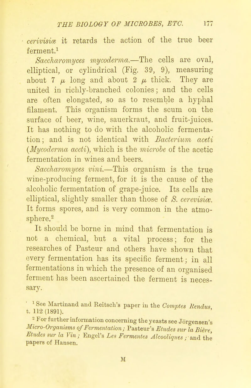 cerivisice it retards the action of the true beer ferment.^ Saccharomyces mycoderma.—The cells are oval, elliptical, or cylindrical (Kg. 39, 9), measuring about 7 fjb long and about 2 fi thick. They are united in richly-branched colonies; and the cells are often elongated, so as to resemble a hyphal filament. This organism forms the scum on the surface of beer, wine, sauerkraut, and fruit-juices. It has nothing to do with the alcoholic fermenta- tion ; and is not identical with Bacterium aceti {Mycoderma aceti), which is the microbe of the acetic fermentation in wines and beers. Saccharomyces vini.—This organism is the true wine-producing ferment, for it is the cause of the alcoholic fermentation of grape-juice. Its cells are elliptical, slightly smaller than those of S. cerevisim. It forms spores, and is very common in the atmo- sphere.^ It should be borne in mind that fermentation is not a chemical, but a vital process; for the researches of Pasteur and others have shown that every fermentation has its specific ferment; in all fermentations in which the presence of an organised ferment has been ascertained the ferment is neces- sary. ^ See Martinand and Reitsch'a paper iu the Comptes Kendus t. 112 (1891). - For further information concerning the yeasts see Jorgensen's Micro-Organisms of Fermentation ; Pasteur's Etudes sur la Bidre, Etudes sur la Vin; Engel's Les Fermentes Alcooliques ; and the papers of Hansen. M