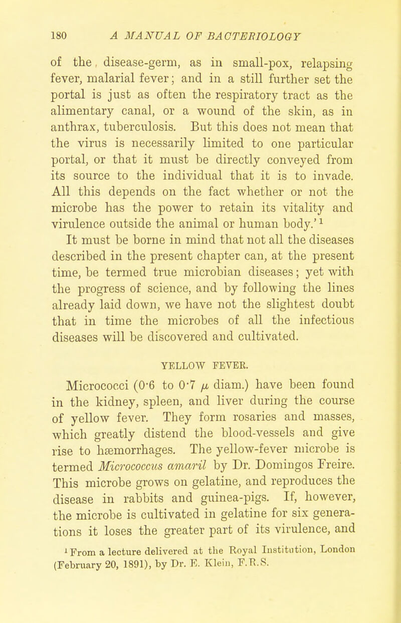 of the, disease-germ, as in small-pox, relapsing fever, malarial fever; and in a still further set the portal is just as often the respiratory tract as the alimentary canal, or a wound of the skin, as in anthrax, tuberculosis. But this does not mean that the virus is necessarily limited to one particular portal, or that it must be directly conveyed from its source to the individual that it is to invade. All this depends on the fact whether or not the microbe has the power to retain its vitality and virulence outside the animal or human body.' ^ It must be borne in mind that not all the diseases described in the present chapter can, at the present time, be termed true microbian diseases; yet with the progress of science, and by following the lines already laid down, we have not the slightest doubt that in time the microbes of all the infectious diseases will be discovered and cultivated. YELLOW FEVER. Micrococci (0-6 to 0-7 diam.) have been found in the kidney, spleen, and liver during the course of yellow fever. They form rosaries and masses, which greatly distend the blood-vessels and give rise to hsemorrhages. The yellow-fever microbe is termed Micrococms amaril by Dr. Domingos Freire. This microbe grows on gelatine, and reproduces the disease in rabbits and guinea-pigs. If, however, the microbe is cultivated in gelatine for six genera- tions it loses the greater part of its virulence, and i From a lecture delivered at the Royal Institution, London (February 20, 1891), by Dr. E. Klein, F.R.S.