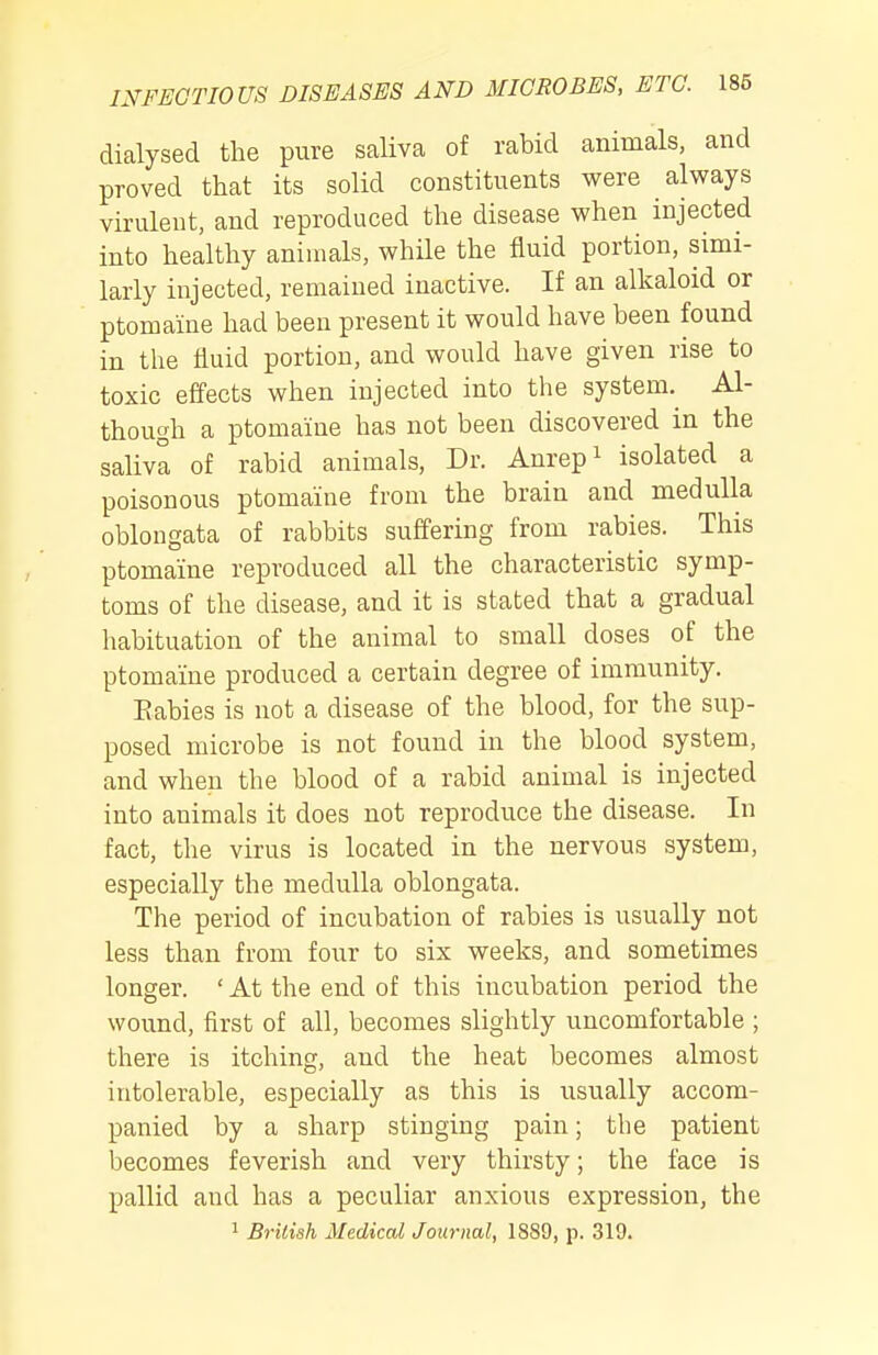 dialysed the pure saliva of rabid animals, and proved that its solid constituents were always virulent, and reproduced the disease when injected into healthy animals, while the fluid portion, simi- larly injected, remained inactive. If an alkaloid or ptomaine had been present it would have been found in the fluid portion, and would have given rise to toxic effects when injected into the system.^ Al- though a ptomaine has not been discovered in the saliva of rabid animals, Dr. Anrepi isolated a poisonous ptomaine from the brain and medulla oblongata of rabbits suffering from rabies. This ptomaine reproduced all the characteristic symp- toms of the disease, and it is stated that a gradual habituation of the animal to small doses of the ptomaine produced a certain degree of immunity. Babies is not a disease of the blood, for the sup- posed microbe is not found in the blood system, and when the blood of a rabid animal is injected into animals it does not reproduce the disease. In fact, the virus is located in the nervous system, especially the medulla oblongata. The period of incubation of rabies is usually not less than from four to six weeks, and sometimes longer. ' At the end of this incubation period the wound, first of all, becomes slightly uncomfortable ; there is itching, and the heat becomes almost intolerable, especially as this is usually accom- panied by a sharp stinging pain; the patient becomes feverish and very thirsty; the face is pallid and has a peculiar anxious expression, the 1 Brilish Medical Journal, 1889, p. 319.