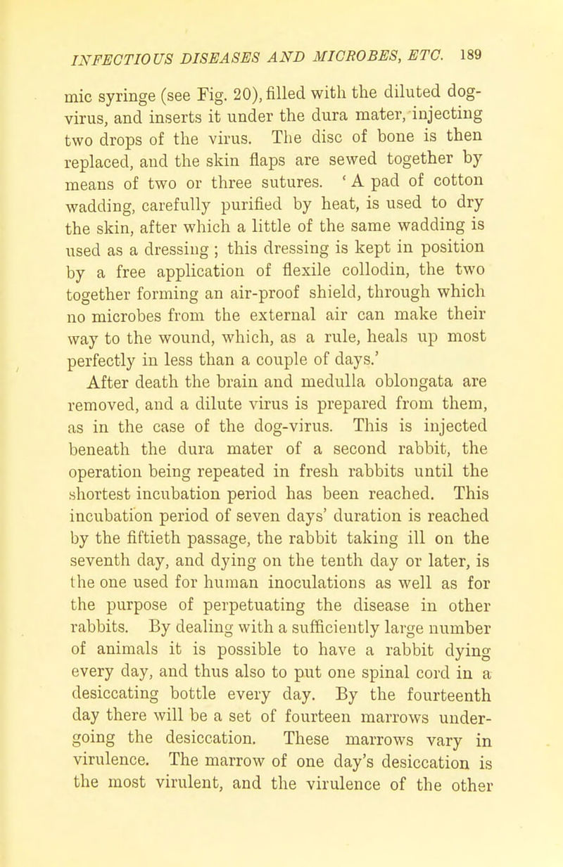 mic syringe (see Fig. 20), filled with the diluted dog- virus, and inserts it under the dura mater, injecting two drops of the virus. The disc of bone is then replaced, and the skin flaps are sewed together by- means of two or three sutures. ' A pad of cotton wadding, carefully purified by heat, is used to dry the skin, after which a little of the same wadding is used as a dressing ; this dressing is kept in position by a free application of flexile collodin, the two together forming an air-proof shield, through which no microbes from the external air can make their way to the wound, which, as a rule, heals up most perfectly in less than a couple of days.' After death the brain and medulla oblongata are removed, and a dilute virus is prepared from them, as in the case of the dog-virus. This is injected beneath the dura mater of a second rabbit, the operation being repeated in fresh rabbits until the shortest incubation period has been reached. This incubation period of seven days' duration is reached by the fiftieth passage, the rabbit taking ill on the seventh day, and dying on the tenth day or later, is the one used for human inoculations as well as for the purpose of perpetuating the disease in other rabbits. By dealing with a sufficiently large number of animals it is possible to have a rabbit dying every day, and thus also to put one spinal cord in a desiccating bottle every day. By the fourteenth day there will be a set of fourteen marrows under- going the desiccation. These marrows vary in virulence. The marrow of one day's desiccation is the most virulent, and the virulence of the other