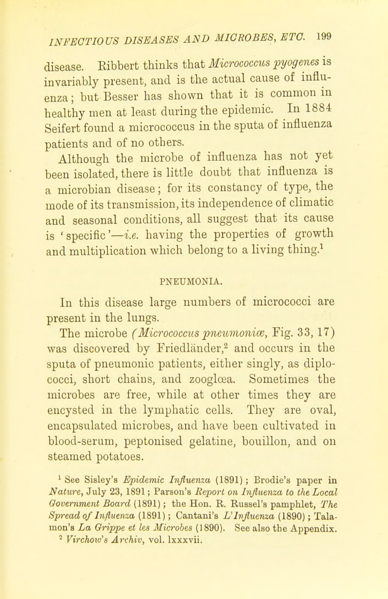 disease. Kibbert thinks that Micrococcus pyogenes is invariably present, and is the actual cause of influ- enza ; but Besser has shown that it is common in healthy men at least during the epidemic. In 1884 Seifert found a micrococcus in the sputa of influenza patients and of no others. Although the microbe of influenza has not yet been isolated, there is little doubt that influenza is a microbian disease; for its constancy of type, the mode of its transmission, its independence of climatic and seasonal conditions, all suggest that its cause is 'specific'—i.e. having the properties of growth and multiplication which belong to a living thing.^ PNEUMONIA. In this disease large numbers of micrococci are present in the lungs. The microbe (Micrococcus pneumonice, Fig. 33, 17) was discovered by Friedlander,^ and occurs in the sputa of pneumonic patients, either singly, as diplo- cocci, short chains, and zoogloea. Sometimes the microbes are free, while at other times they are encysted in the lymphatic cells. They are oval, encapsulated microbes, and have been cultivated in blood-serum, peptonised gelatine, bouillon, and on steamed potatoes. ^ See Sisley's Epidemic Influenza (1891); Brodie's paper in Nature, July 23, 1891; Parson's Report on Influenza to the Local Government Board (1891); the Hon. R. Russel's pamphlet. The Spread of Influenza (1891); Cantani's UInfluenza (1890); Tala- mon'a La Grippe et les Microbes (1890). See also the Appendix. ^ Virchoiv's Archiv, vol. Ixxxvii.