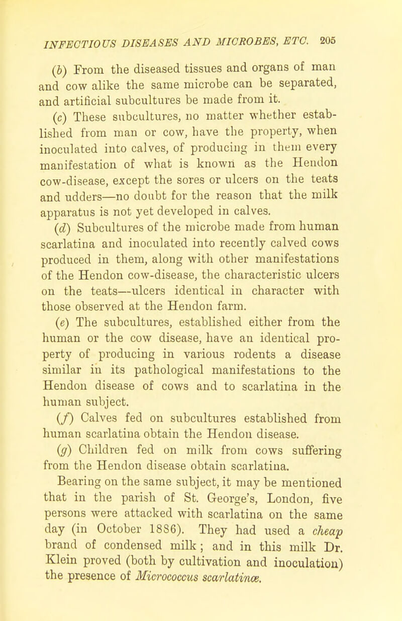 (&) From the diseased tissues and organs of man and cow alike the same microbe can be separated, and artificial subcultures be made from it. (c) These subcultures, no matter whether estab- lished from man or cow, have the property, when inoculated into calves, of producing in theni every manifestation of what is known as the Heudon cow-disease, except the sores or ulcers on the teats and udders—no doubt for the reason that the milk apparatus is not yet developed in calves. {d) Subcultures of the microbe made from human scarlatina and inoculated into recently calved cows produced in them, along with other manifestations of the Hendon cow-disease, the characteristic ulcers on the teats—ulcers identical in character with those observed at the Hendon farm. (e) The subcultures, established either from the human or the cow disease, have an identical pro- perty of producing in various rodents a disease similar in its pathological manifestations to the Hendon disease of cows and to scarlatina in the human subject. (/) Calves fed on subcultures established from human scarlatina obtain the Hendon disease. ig) Children fed on milk from cows suffering from the Hendon disease obtain scarlatina. Bearing on the same subject, it may be mentioned that in the parish of St. George's, London, five persons were attacked with scarlatina on the same day (in October 1886). They had used a cheaf brand of condensed milk ; and in this milk Dr. Klein proved (both by cultivation and inoculation) the presence of Micrococcus scarlatince.