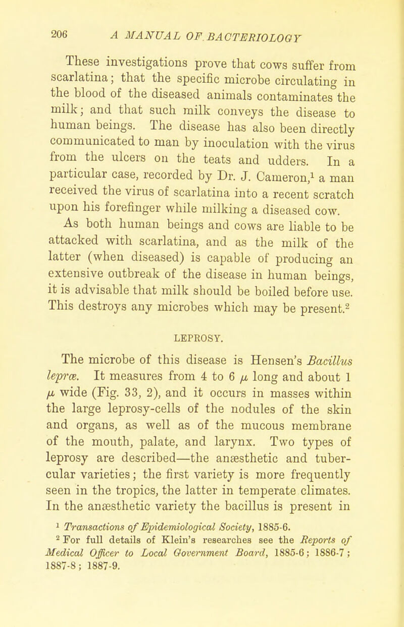 These investigations prove that cows suffer from scarlatina; that the specific microbe circulating in the blood of the diseased animals contaminatesthe milk; and that such milk conveys the disease to human beings. The disease has also been directly communicated to man by inoculation with the virus from the ulcers on the teats and udders. In a particular case, recorded by Dr. J. Cameron/ a man received the virus of scarlatina into a recent scratch upon his forefinger while milking a diseased cow. As both human beings and cows are liable to be attacked with scarlatina, and as the milk of the latter (when diseased) is capable of producing an extensive outbreak of the disease in human beings, it is advisable that milk should be boiled before use. This destroys any microbes which may be present.^ LEPROSY. The microbe of this disease is Hensen's Bacillus leprm. It measures from 4 to 6 /i long and about 1 /i wide (Fig. 33, 2), and it occurs in masses within the large leprosy-cells of the nodules of the skin and organs, as well as of the mucous membrane of the mouth, palate, and larynx. Two types of leprosy are described—the anaesthetic and tuber- cular varieties; the first variety is more frequently seen in the tropics, the latter in temperate climates. In the anaesthetic variety the bacillus is present in 1 Transactions of Epidemiological Society, 1885-6. ^ For full details of Klein's researches see the Reports of Medical Officer to Local Oovernment Board, 1885-6; 1886-7; 1887-8; 1887-9.