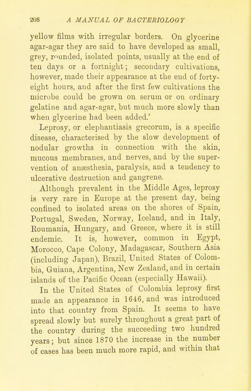 yellow films with irregular borders. On glycerine agar-agar they are said to have developed as small, grey, rounded, isolated points, usually at the end of ten days or a fortnight; secondary cultivations, however, made their appearance at the end of forty- eight hours, and after the first few cultivations the microbe could be grown on serum or on ordinary gelatine and agar-agar, but much more slowly than when glycerine had been added.' Leprosy, or elephantiasis grecorum, is a specific disease, characterised by the slow development of nodular growths in connection with the skin, mucous membranes, and nerves, and by the super- vention of anaesthesia, paralysis, and a tendency to ulcerative destruction and gangrene. Although prevalent in the Middle Ages, leprosy is very rare in Europe at the present day, being confined to isolated areas on the shores of Spain, Portugal, Sweden, Norway, Iceland, and in Italy, Eoumania, Hungary, and Greece, where it is still endemic. It is, however, common in Egypt, Morocco, Cape Colony, Madagascar, Southern Asia (including Japan), Brazil, United States of Colom- bia, Guiana, Argentina, New Zealand, and in certain islands of the Pacific Ocean (especially Hawaii). In the United States of Colombia leprosy first made an appearance in 1646, and was introduced into that country from Spain. It seems to have spread slowly but surely throughout a great part of the country during the succeeding two hundred years; but since 1870 the increase in the number of cases has been much more rapid, and witliin that