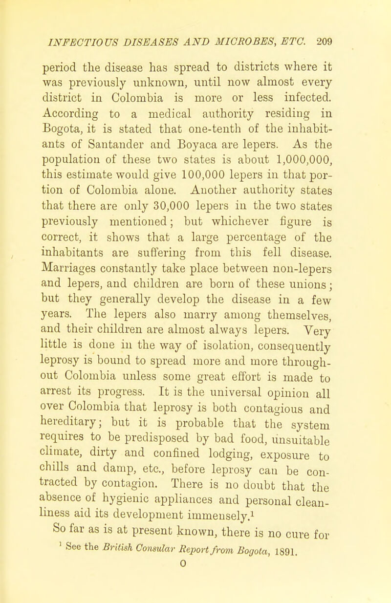 period the disease has spread to districts where it was previously unknown, until now almost every district in Colombia is more or less infected. According to a medical authority residing in Bogota, it is stated that one-tenth of the inhabit- ants of Santander and Boyaca are lepers. As the population of these two states is about 1,000,000, this estimate would give 100,000 lepers in that por- tion of Colombia alone. Another authority states that there are only 30,000 lepers in the two states previously mentioned; but whichever figure is correct, it shows that a large percentage of the inhabitants are suffering from this fell disease. Marriages constantly take place between non-lepers and lepers, and children are born of these unions; but they generally develop the disease in a few years. The lepers also marry among themselves, and their children are almost always lepers. Very little is done in the way of isolation, consequently leprosy is bound to spread more and more through- out Colombia unless some great effort is made to arrest its progress. It is the universal opinion all over Colombia that leprosy is both contagious and hereditary; but it is probable that the system requires to be predisposed by bad food, unsuitable climate, dirty and confined lodging, exposure to chills and damp, etc., before leprosy can be con- tracted by contagion. There is no doubt that the absence of hygienic appliances and personal clean- liness aid its development immensely.^ So far as is at present known, there is no cure for ' See the British Consular Report from Bogota, 1891. 0