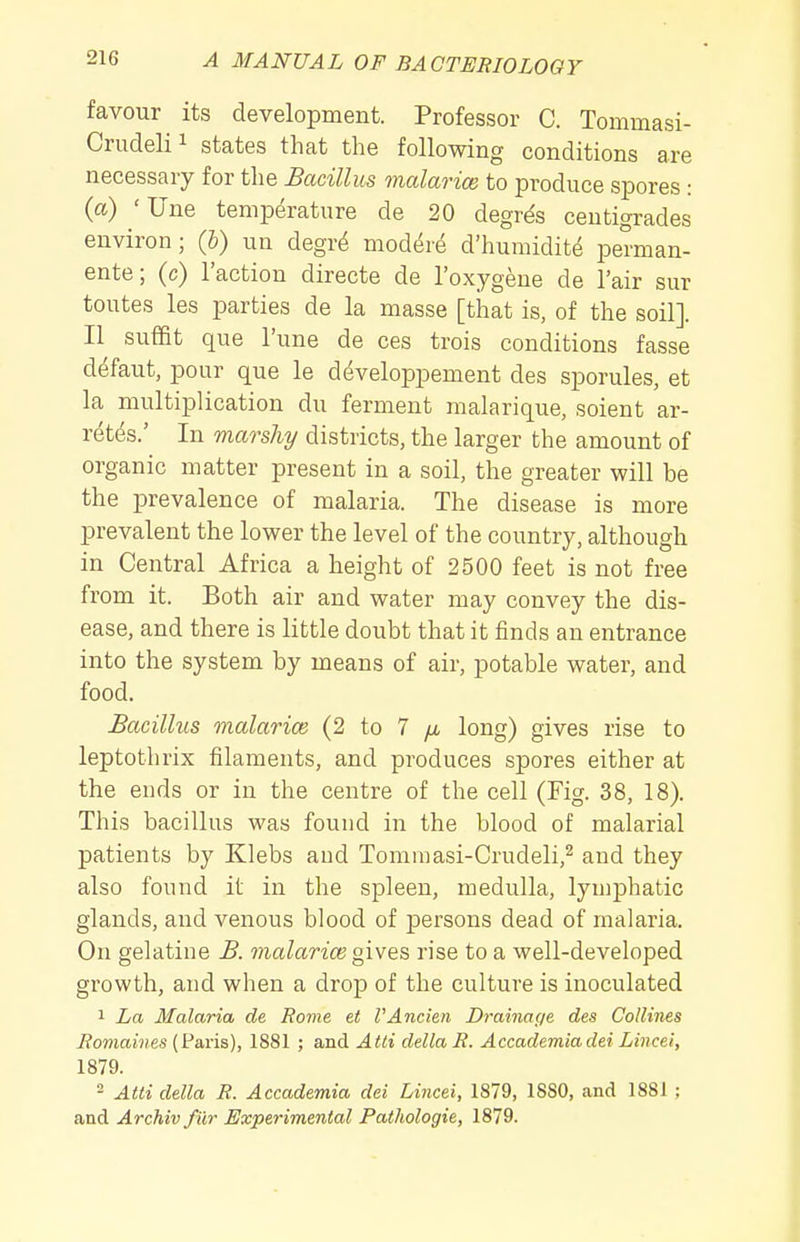 favour its development. Professor C. Tommasi- Crudelii states that the following conditions are necessary for the Bacillus malarice to produce spores : (a) 'Une temperature de 20 degr^s ceutigrades environ; (b) un degri moddre d'humidit^ perman- ente; (c) Taction directe de I'oxygene de I'air sur toutes les parties de la masse [that is, of the soil]. II suffit que I'une de ces trois conditions fasse defaut, pour que le developpement des sporules, et la multiplication du ferment malarique, soient ar- retds.' In marshy districts, the larger the amount of organic matter present in a soil, the greater will be the prevalence of malaria. The disease is more prevalent the lower the level of the country, although in Central Africa a height of 2500 feet is not free from it. Both air and water may convey the dis- ease, and there is little doubt that it finds an entrance into the system by means of air, potable water, and food. Bacillus malarice (2 to 7 /a long) gives rise to leptothrix filaments, and produces spores either at the ends or in the centre of the cell (Fig. 38, 18). This bacillus was found in the blood of malarial patients by Klebs and Tommasi-Crudeli,^ and they also found it in the spleen, medulla, lymphatic glands, and venous blood of persons dead of malaria. On gelatine B. malarice gives rise to a well-developed growth, and when a drop of the culture is inoculated 1 La Malaria de Rome et VAncien Drainage des Collines Romaines (Paris), 1881 ; and Atti delta R. Accademiadei Lincei, 1879. - Atti della R. Accademia dei Lincei, 1879, 1880, and 1881 ; and Archiv fur Experimental Pathologie, 1879.