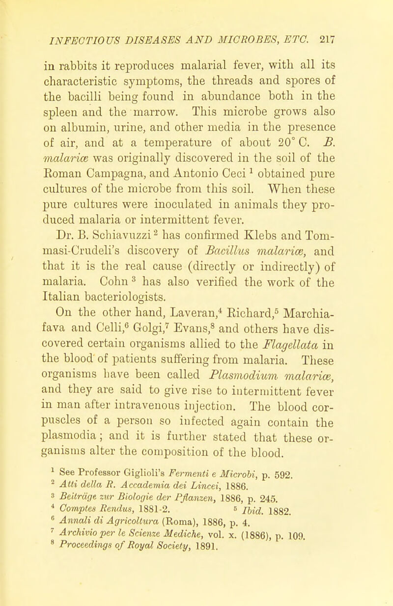 in rabbits it reproduces malarial fever, with all its characteristic symptoms, the threads and spores of the bacilli being found in abundance both in the spleen and the marrow. This microbe grows also on albumin, urine, and other media in the presence of air, and at a temperature of about 20° C. B. malarice was originally discovered in the soil of the Eoman Campagna, and Antonio Ceci ^ obtained pure cultures of the microbe from this soil. When these pure cultures were inoculated in animals they pro- duced malaria or intermittent fever. Dr. B. Schiavuzzi^ has confirmed Klebs and Tom- masi-Crudeli's discovery of Bacillus malarice, and that it is the real cause (directly or indirectly) of malaria. Cohn ^ has also verified the work of the Italian bacteriologists. On the other hand, Laveran,* Eichard,^ Marchia- fava and Celli,^ Golgi,^ Evans,^ and others have dis- covered certain organisms allied to the Flagellata in the blood' of patients suffering from malaria. These organisms have been called Plasmodium, malaria:, and they are said to give rise to intermittent fever in man after intravenous injection. The blood cor- puscles of a person so infected again contain the Plasmodia; and it is further stated that these or- ganisms alter the composition of the blood. ^ See Professor Giglioli's Fermenti e Microbi, p. 592. ^ Atti della B. Accademia dei Lincei, 1886. ■1 Beilrdge zur Biologie der Pflanzen, 1886, p. 245. * Comptes Rendus, 1881-2. s Tbid. 1882 Annali di AgricoUura (Roma), 1886, p. 4. Archivioper le Scie7ize Mediche, vol. x. (1886), p. 109. ^ Proceedings of Royal Society, 1891.
