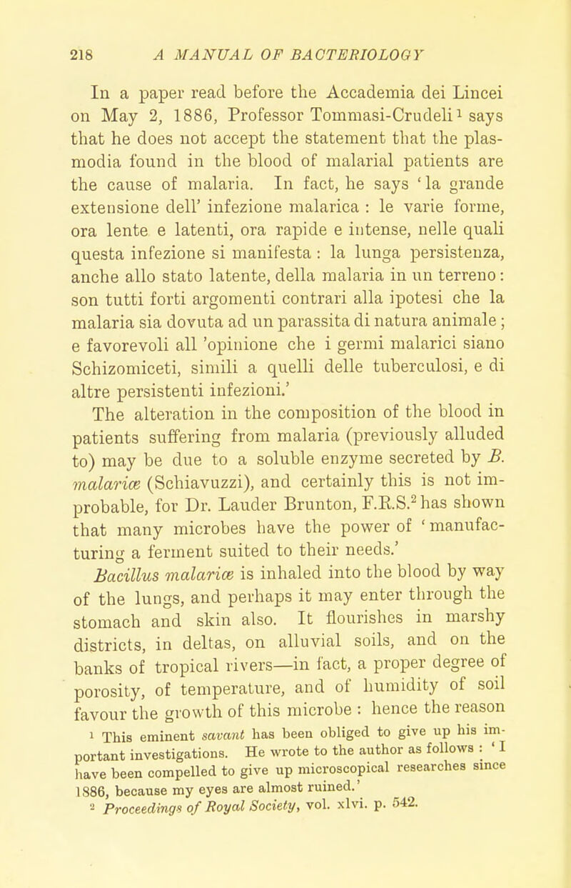 In a paper read before the Accademia dei Lincei on May 2, 1886, Professor Tommasi-Crudelii says that he does not accept the statement that the Plas- modia found in the blood of malarial patients are the cause of malaria. In fact, he says ' la grande extensione dell' infezione malarica : le varie forme, ora lente e latenti, ora rapide e intense, nelle quali questa infezione si manifesta : la lunga persisteuza, anche alio stato latente, della malaria in un terreno: son tutti forti argomenti contrari alia ipotesi che la malaria sia dovuta ad un parassita di natura animale; e favorevoli all 'opinione che i germi malarici siano Schizomiceti, simili a quelli delle tuberculosi, e di altre persistenti infezioni,' The alteration in the composition of the blood in patients suffering from malaria (previously alluded to) may be due to a soluble enzyme secreted by B. malarice (Schiavuzzi), and certainly this is not im- probable, for Dr. Lauder Brunton, F.RS.^has shown that many microbes have the power of ' manufac- turing a ferment suited to their needs.' Bacillus malarice is inhaled into the blood by way of the lungs, and perhaps it may enter through the stomach and skin also. It flourishes in marshy districts, in deltas, on alluvial soils, and on the banks of tropical rivers—in fact, a proper degree of porosity, of temperature, and of humidity of soil favour the growth of this microbe : hence the reason 1 This eminent savant has been obliged to give up his im- portant investigations. He wrote to the author as follows : ' I have been compelled to give up microscopical researches since 1886, because my eyes are almost ruined.' ■■^ Proceedings of Royal Society, vol. xlvi. p. 542.