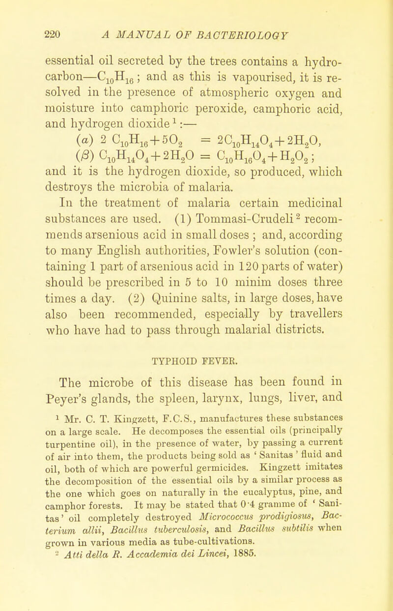 essential oil secreted by the trees contains a hydro- carbon—C^o^ie; ^^is is vapourised, it is re- solved in the presence of atmospheric oxygen and moisture into camphoric peroxide, camphoric acid, and hydrogen dioxide ^:— (a) 2 C,oH,, + 502 = 2C,oH,A+2H20, (/3) C,oH,A+2H,0 = C,oH,604+HA; and it is the hydrogen dioxide, so produced, which destroys the microbia of malaria. In the treatment of malaria certain medicinal substances are used. (1) Tommasi-Crudeli^ recom- mends arsenious acid in small doses ; and, according to many English authorities, Fowler's solution (con- taining 1 part of arsenious acid in 120 parts of water) should be prescribed in 5 to 10 minim doses three times a day. (2) Quinine salts, in large doses, have also been recommended, especially by travellers who have had to pass through malarial districts. TYPHOID FEVER. The microbe of this disease has been found in Peyer's glands, the spleen, larynx, lungs, liver, and 1 Mr. C. T. Kingzett, F.C.S., manufactures these substances on a large scale. He decomposes the essential oils (principally turpentine oil), in the presence of water, by passing a current of air into them, the products being sold as ' Sanitas ' fluid and oil, both of which are powerful germicides. Kingzett imitates the decomposition of the essential oils by a similar process as the one which goes on naturally in the eucalyptus, pine, and camphor forests. It may be stated that 0-4 gramme of ' Sani- tas' oil completely destroyed Micrococcus prodiyiosiis. Bac- terium aim, Bacillus tuberculosis, and Bacillus subtilis when grown in various media as tube-cultivations. - Atti delta R. Accademia del Lincei, 1885.