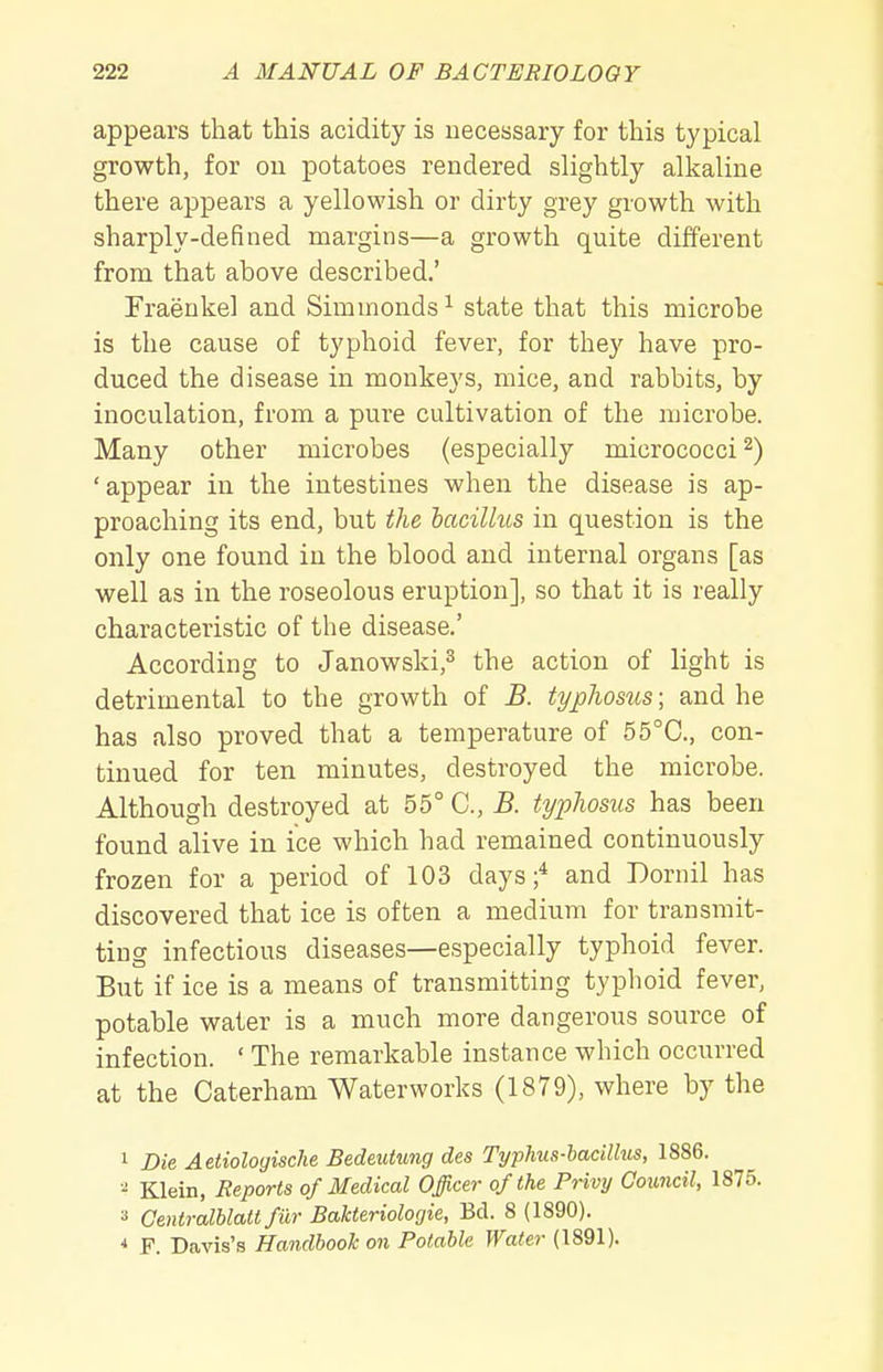 appears that this acidity is necessary for this typical growth, for ou potatoes rendered slightly alkaline there appears a yellowish or dirty grey growth with sharply-defined margins—a growth quite different from that above described.' Fraeukel and Simuionds^ state that this microbe is the cause of typhoid fever, for they have pro- duced the disease in monkeys, mice, and rabbits, by inoculation, from a pure cultivation of the microbe. Many other microbes (especially micrococci^) 'appear in the intestines when the disease is ap- proaching its end, but the hacillus in question is the only one found in the blood and internal organs [as well as in the roseolous eruption], so that it is really characteristic of the disease.' According to Janowski,^ the action of light is detrimental to the growth of B. typhosus; and he has also proved that a temperature of 55°C., con- tinued for ten minutes, destroyed the microbe. Although destroyed at 55° C, B. typhosus has been found alive in ice which had remained continuously frozen for a period of 103 days;* and Dornil has discovered that ice is often a medium for transmit- ting infectious diseases—especially typhoid fever. But if ice is a means of transmitting typhoid fever, potable water is a much more dangerous source of infection. ' The remarkable instance which occurred at the Caterham Waterworks (1879), where by the 1 Die Aetiologische Bedmtung des Typhus-bacillus, 1886. ^ Klein, Reports of Medical Officer of the Privy Council, 1875. 2 Gentralblatt fiir BaUeriologie, Bd. 8 (1890). * F. Davis's Handbook on Potable Water (1891).