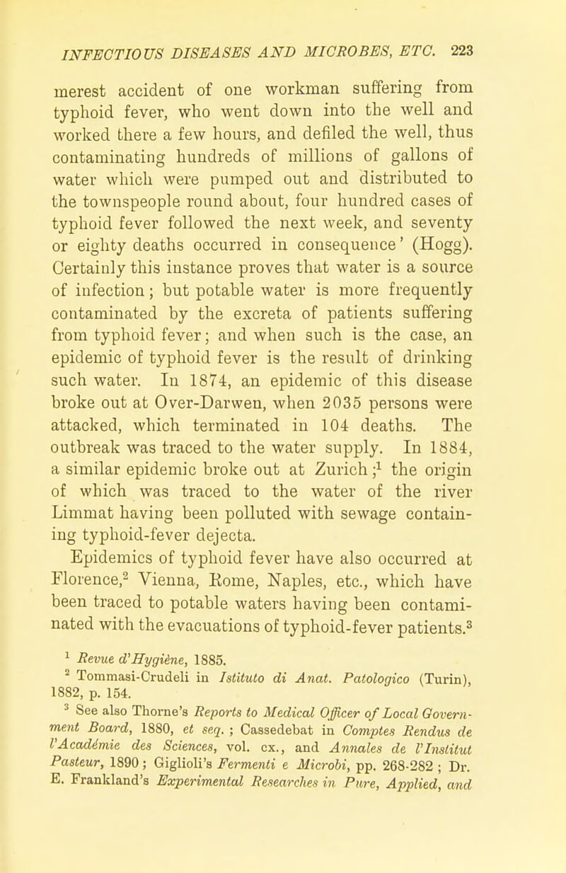 merest accident of one workman suffering from typhoid fever, who went down into the well and worked there a few hours, and defiled the well, thus contaminating hundreds of millions of gallons of water which were pumped out and distributed to the townspeople round about, four hundred cases of typhoid fever followed the next week, and seventy or eighty deaths occurred in consequence' (Hogg). Certainly this instance proves that water is a source of infection; but potable water is more frequently contaminated by the excreta of patients suffering from typhoid fever; and when such is the case, an epidemic of typhoid fever is the result of drinking such water. In 1874, an epidemic of this disease broke out at Over-Darwen, when 2035 persons were attacked, which terminated in 104 deaths. The outbreak was traced to the water supply. In 1884, a similar epidemic broke out at Zurich the origin of which was traced to the water of the river Limmat having been polluted with sewage contain- ing typhoid-fever dejecta. Epidemics of typhoid fever have also occurred at Florence.^ Vienna, Kome, Naples, etc., which have been traced to potable waters having been contami- nated with the evacuations of typhoid-fever patients.^ 1 Revue d'Hygiine, 1885. 2 Tommasi-Crudeli in Istituto di Anat. Patologico (Turin), 1882, p. 154. ^ See also Thome's Reports to Medical Officer of Local Govern- ment Board, 1880, et seq. ; Cassedebat in Comptes Rendus de I'Acaddmie des Sciences, vol. ex., and A7males de I'Institut Pasteur, 1890; Giglioli's Fermenti e Microbi, pp. 268-282 ; Dr. E. Frankland's Experimental Researches in Pure, Applied, and